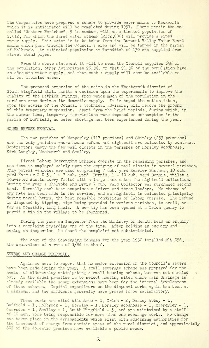 The Corporation have prepared a scheme to provide water mains tc Mackworth which it is anticipated will he completed during 1951. /There remain the so- called ''Western Parishes , 9 in number , with an estimated population of 2.012, for v^ich the large water scheme (=-0132,000) will provide a piped water supply. This water is to he taken from the Derwent Valley Water Board mains which pass through the Council's area and v/ill he tapped in the parish of Holbrook. An estimated population at Turnditch of I3O are supplied from street stand pipes. Prom the above statement it viill be seen the Council supplies 65/^ of the population, other Authorities 26.5^, or that 91.5^' of the population have an adeouate Avater supply, and that such a supply v\rill soon he available to all but isolated areas. The proposed extension of the mains in the Wheatcroft district of South Wingfield still aivaits a decision upon the experiments to improve the Quality of the Dethick Springs, from v/hich much of the population in the northern area derives its domestic supply. It is hoped the action taken, upon the advice of the Council's technical advisors, will remove the ground of this tem.porary suspension. Apart from the brief periods, during v/hich, in the summer time, temporary restrictions were imposed on consumption in the parish of Duffield, no water shortage has been experienced during the year. HOUSE REFUSE REl-iOVAL. The two parishes of Mapperley (ll? premises) and Shipley (253 premises) are the only parishes where house refuse and nightsoil are collected by contract. Contractors empty the few pail closets in the parishes of Horsley Woodhouse, Kirk Langley, Mack-worth and Smalley, Direct Labour Scavenging Schemes operate in the remaining parishes, and one team is employed solely upon the emptying of pail closets in several parishes. Only petrol vehicles are used comprising 7 cub. yard Karrier Bantams, lO cub, yard Karrier C K 3> 1 7 cub. yard Dennis, 1-10 cub. yard Dennis, -whilst a converted Austin lorry fitted with a large -tank makes the nightsoil collection. During the year a Shelvoke and Drury 7 cub. yard Collector was purchased second hand. Norm.ally each team comprises a driver and three loaders. No change of any n»te has been made in the service, and as nightsoil is collected principally during normal hours, the best possible conditions of labour operate. The refuse is disposed by tipping, tips being provided in various parishes, to avoid, as far as possible, long hauls. A new/ tip has been opened at a Crich quarry to permit a tip in the village to bo abandoned. During the year an Inspector from the Ministry of Health held a-n enquiry into a complaint regarding one of the tips. After holding an enquiry and making an inspection, he found the complaint not substantiated. The cost of the Scavenging Schemes for the year 1950 totalled =E14 ,056 , the equivalent of a rate of l/8d in the £. SE7/ERS AND STOGE DISPOSAL. Again vre have to report that no major extension of the Council's sev/ers have been made during the year. A small sev/erage scheme was prepared for the hamlet of Alderwasley anticipating a small housing scheme, but was not carried out. As the usual practice is to select housing sites where main drainage is already available the se-wer extensions have been for the internal development of these schemes. Capital expenditure on the disposal works again has been at a minimum, and the effluents generally have proved to be satisfactory. These v/orks are sited Allestree - 1, Crich - 2, Darley Abbey - 1, Duffield -- 1, Holbrook - 1, Horsley - 1, Horsley VToodhouse - 1, Mapperley - 1, Cuarndon - 1, Smalley - 1, South Ningfield - 3 , ?^nd are maintained by a staff of 10 m.on, some being responsible for more than one se’werage works. No change has taken place in the arrangenents which exist vdth adjoining authorities for the treatment of sev/age from certain areas of the rural district , and approximately 8Q/. of the domestic -prem.iscs have available a public sewer.