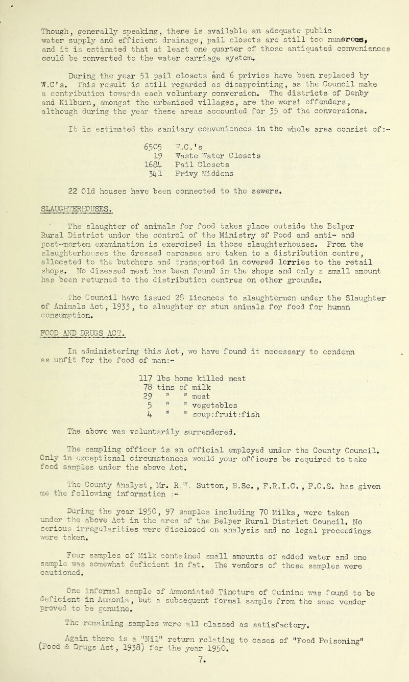 Though, generally speaking, there is available an adequate public water supply and efficient drainage, pail closets are still too numerooB* and it is estimated that at least one quarter of those antiquated conveniences could be converted to the water carriage system. During the year 51 pail closets and 6 privies have been replaced by ■'.7,0's. This result is still regarded as disappointing, as the Council make a contribution towards each voluntary conversion. The districts of Denby and Kilburn, amongst the urbanised villages, are the worst offenders, although dLiring the year these areas accounted for 35 of the conversions. It is estimated the sanitary conveniences in the vfhole area consist of:- 6505 ^TX.'s 19 Waste Water Closets 168k Pail Closets 3A1 Privy Middens 22 Old houses have been connected to the sewers. SLAUGHTERHOUSES. ' The slaughter of animals for food takes place outside the Belper Rural District under the control of the Ministry of Pood and anti- and post-m.ortem examination is exercised in those slaughterhouses. Prom the slaughterhouses the dressed carcases arc taken to a distribution centre, allocated to the butchers and transported in covered lorries to the retail shops. No diseased meat has been found in the shops and only a small amount has been returned to the distribution centres on other grounds, ■ The Council have issued 28 licences to slaughtermen under the Slaughter of Animals Act, 1933 , to slaughter or stun animals for food for human consumption, POOD -MID DRUGS ACT. In administering this Act, Yfe have found it necessary to condemn as unfit for the food of man:- 117 lbs home killed meat 78 tins of milk 29 ’’  meat 5 '* '' vegetables A ■’  soup:fruit ;f ish The above was voluntarily surrendered. The sampling officer is an official employed under the County Council, Only in exceptional circumstances would your officers be required to take food samples under the above Act. The County Analyst, Mir. RT'L Sutton, B.Sc. , P.R.I.C. , P.C.S. has given me the follov/ing information During the year 1950, 97 samples including 70 Milks, were taken under the above Act in the area of the Belper Rural District Council. No serious irregularities were disclosed on analysis and no legal proceedings were taken. Pour samples of Milk contained small amounts of added water and one sample was somewliat deficient in fat. The vendors of these samples were cautioned, ^One informal sample of Aramoniated Tincture of Cuinine was foimd to be deficient in Ammonia, but a subsequent formal sample from the same vendor proved to be genuine. ihe rem.aining sam.ples were all classed as satisfactory. A.gain there is a NiL' return relating to cases of '’Pood Poisoning (Pood & Drugs Act, 1938) for the year 1950.