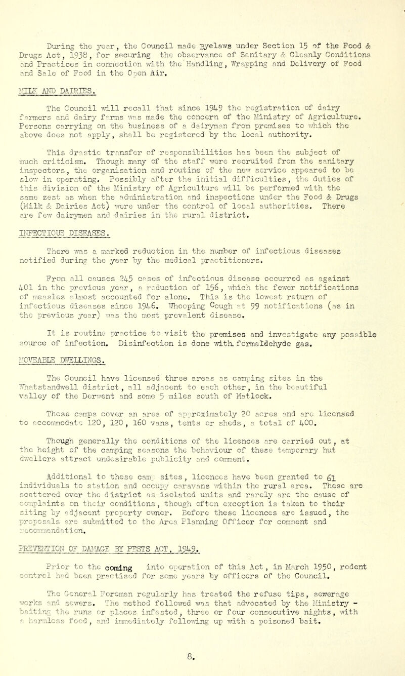 During the year, the Council made Byelaws under Section 15 of the Food & Drugs Act, 193^, foi’ securing the observance of Sanitary & Cleanly Conditions and Practices in connection with the'Handling, ’^rapping and Delivery of Food and Sale of Food in the Open Air, Kill' AND DAIRIES. The Council vdll recall that since 19A9 the registration of dairy farmers and dairy farms was made the concern of the Ministry of Agriculture. Persons carrying on the business of a dairyman from premises to ryhich the above does not apply, shall be registered by the local authority. This drastic transfer of responsibilities has been the subject of much criticism. Though many of the staff were recruited from the sanitary inspectors, the organisation and routine of the new service appeared to be slow in operating. Possibly after the initial difficulties, the duties of this division of the Ministry of Agriculture udll be performed vdth the same zest as Avhen the administration and inspections under the Pood & Drugs (Milk & Dairies Act) were under the control of local authorities. There are few/ dair^maen and dairies in the rural district. II^CTIOUS DISEASES. There was a marked reduction in the number of infectious diseases notified during the year by the medical practitioners. Prom all causes 245 cases of infectious disease occurred as against 401 in the previous year, a reduction of I56 , v/hich the fewer notifications of measles almost accounted for alone. This is the lov/est return of infectious diseases since 1946, Thooping Cough 99 notifications (as in the previous year) was the most prevalent disease. It is routine practice to visit the premises and investigate any possible soiurce of infection. Disinfection is done with, formaldehyde gas, ?CVEABtE DWELLINGS. The Council have licensed three areas as camping sites in the ''Diatstandwell district, all adjacent to each other, in the beautiful valley of the Dorw/ent and some 5 miles south of Matlock. These camps cover an area of approximately 20 acres and are licensed to accommodate 120, 120, I60 vans, tents or sheds, a total of 4OO. Though generally the conditions of the licences are carried out, at the height of the camping seasons the bchaA/iour of these temporary hut dv/ellers attract undesirable publicity and comment. Additional to these cant sites, licences have been granted to 61 individuals to station and occupy caravans vdthin the rural area. These are scattered over the district as isolated units and rarely are the cause of complaints on their conditions, though often exception is taken to their siting by adjacent property ov/ner. Before these licences are issued, the proposals are submitted to the Area Planning Officer for comment and c comme nd a t i on. ?P.E’/ENTI0N OF DAMAGE BI PESTS ACT, 1949* Prior to the coming into operation of this Act, in March 1950, rodent control had been practised for some years by officers of the Council. The Coneral Foreman regularly has treated the refuse tips, sewerage v;crks and sew/ers. The method follov/ed v/as that advocated by the Ministry -• baiting the runs or places infested, three or four consecutive nights, vrith - harmless food , and immediately following up with a poisoned bait.