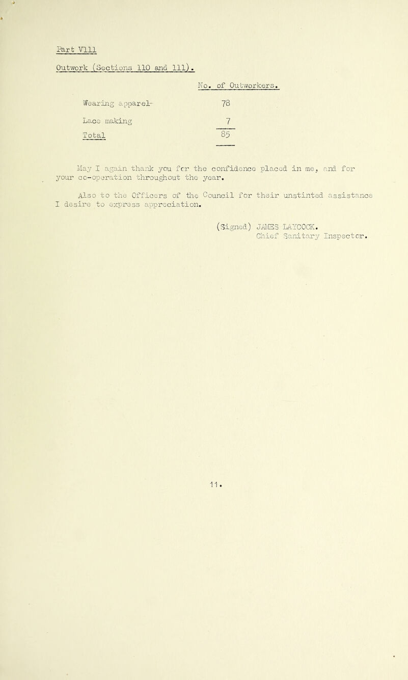Part Vlll Outwork (Sections 110 and 111). ’•fearing apparel- Lace making Total No. of 0ut~v7orkers, 78 7 May I again thank you for the confidence placed in me^ your co-operation throu^out the year. Also to the Officers of the Council for their unstintec I desire to express appreciation. (signed) JhliSS LAYCOCK. Chief Sanitary and for assistanc Inspector.