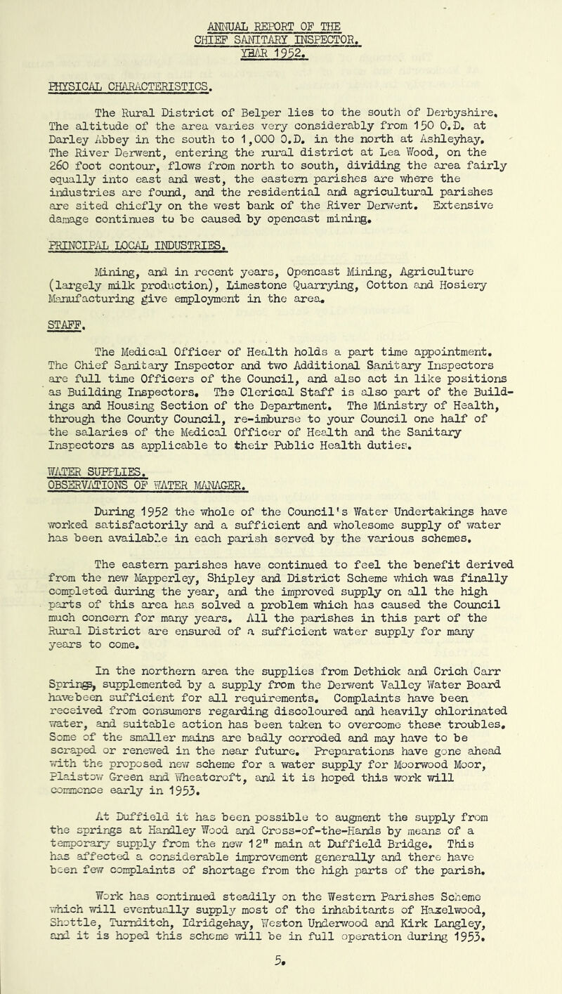 AMUAL REPORT OF TIIE CHIEF SANITAEY INSPECTOR. Y5AK 1952. nffSICAL CHARiiCTERISTICS. The Rural District of Helper lies to the south of Derbyshire, The altitude of the area varies very considerably from 150 0-, D, at Darley Abbey in the south to 1,000 0,D, in the north at Ashleyhay, The River Derwent, entering the rural district at Lea Wood, on the 260 foot contour, flows from north to south, dividing the area fairly equally ixito east and west, the eastern parishes are where the iiidustries are found, and the residential and agricultural parishes are sited chiefly on the west bank of the River Derv7ent, Extensive damage continues tu be caused by opencast mining, PRINCIPAL LOCAL irJDUSTRIES, Mining, and in recent years. Opencast Mining, Agriculture (lai'gely milk production), Limestone Quarrying, Cotton and Hosiery Manufacturing give employment in the area. STAFF. The Medical Officer of Health holds a part time appointment. The Chief Sanitary Inspector and two Additional Sanitary Inspectors are full time Officers of the Council, and also act in like positions as Building Inspectors, The Clerical Staff is also part of the Build- ings and Housing Section of the Department, The Ministry of Health, through the County Council, re-iniburse to your Council one half of the salaries of the Medical Officer of Health and the Sanitary Inspectors as applicable to their Public Health duties, WATER SUPPLIES. OBSERV/iTIONS OF WATER MANAGER. During 1952 the whole of the Council's Water Undertakings have worked satisfactorily and a siifficient and wholesome supply of water has been availabZ.e in each parish served by the various schemes. The eastern parishes have continued to feel the benefit derived from the new Mapperley, Shipley and District Scheme which was finally completed during the year, and the improved supply on all the high parts of this area has solved a problem which has caused the Council much concern for many years. All the parishes in this part of the Rural District are ensured of a sufficient water supply for many years to come. In the northern area the supplies from Dethick and Crich Carr Spring, supplemented by a supply from the Derr/ent Valley Yfater Board havebeen sufficient for all requirements. Complaints have been received from consumers regarding discoloured and heavily chlorinated water, and suitable action has been taken to overcome these troubles. Some of the smaller mains are badly corroded and may have to be scraped or renewed in the near future. Preparations have gone ahead with the proposed nev/ scheme for a water supply for Moorwood Moor, Plaistow Green and Wheatcroft, and it is hoped this work will commence early in 1953. At Doffield it has been possible to augment the supply from the springs at Handley Wood and Cross-of-the-Hands by means of a tenporary supply from the new 12 main at Duffield Bridge, This has affected a considerable improvement generally and there have been few complaints of shoirtage from the high parts of the parish. Work has continued steadily on the Western Parishes Scheme -vThich vail eventually supply most of the inhabitants of Haxelwood, Shot tie, Tumditch, Idridgehay, Weston Underwood arid Kirk Langley, and it is hoped this scheme will be in full operation during 1953.