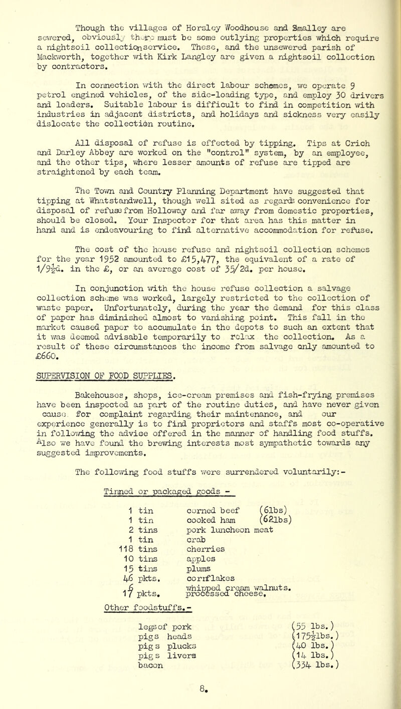 Though the villages of Horsley Woodhouse and Smalley are sev^ered, obviously th-ro must be some outlying properties which require a nightsoil collecticnservice. These, and the unsewered parish of Maclcvvorth, together with Kirk Langley are given a nightsoil collection by contractors. In connection 'v/ith the direct labour schemes, we operate 9 petrol engined vehicles, of the side-loading type, and employ 30 drivers and loaders. Suitable labour is difficult to find in competition with industries in adjacent districts, and holidays and sickness very easily dislocate the collection routine. All disposal of refuse is effected by tipping. Tips at Crich and Darley Abbey are v/orked on the control” system, by an employee, and the other tips, where lesser amounts of refuse are tipped are straightened by each team. The Town and Country Planning Department have suggested that tipping at Ifhatstandv/ell, though v/ell sited as regards convenience for disposal of refuse from Holloway and far av;ay from domestic properties, should be closed. Your Inspector for that area has this matter in hand and is endeavouring to find alternative accommodation for refuse. The cost of the house refuse and nightsoil collection schemes for the year 1952 amounted to £15,^77? the equivalent of a rate of 1/9'^. in the £, or an average cost of 35/2d, per house. In conjunction v/ith the house refuse collection a salvage collection scheme was worked, largely restricted to the collection of waste paper. Unfortunately, diirirg the year the demand for this class of paper has diminished almost to vanishing point. This fall in the market caused paper to accumulate in the depots to such an extent that it was deemed advisable temporarily to relax the collection. As a result of these circumstances the income from salvage only amounted to £660, SUPERVISION OF FOOD SUPPLIES. Bakehouses, shops, ice-cream premises and fish-frying premises have been inspected as part of the routine duties, and have never given cause, for complaint regarding their maintenance, and our experience generally is to find proprietors and staffs most co-operative in following the advice offered in the manner of handling food stuffs. ■^^Iso we have foeind the brewing interests most sympathetic tov/ards any suggested improvements. The following food stuffs v/ez‘e surrendered voluntarily: Tinned or packaged goods 1 tin 1 tin 2 tins 1 tin 118 tins 10 tins 15 tins 46 pkts. pkts. corned beef f6lbs) cooked ham (6Ribs) pork luncheon meat crab cherries apples plums cornflakes v/hipped cre,am 'v/alnuts, processed cheese. Otherfoodstuffs. legs of pork pigs heads pig 3 plucks pig s livers bacon (55 lbs.) (I75ilbs.) (AO lbs,) (14 lbs.) (334 lbs.)