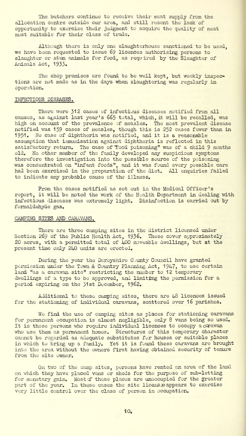 The butchers continue to receive their meat supply from the allocation centre outside our area^ and still resent the lack of opportunity to exercise their judgment to acquire the quality of meat most suitable for their class of trade. Although there is only one slaughterhouse sainctioned to be used, we have been requested to issue 69 licences authorising persons to slaughter or stun animals for food, as reqi’ired by the Slaughter of Animals Act, 1933. The shop premises are found to be well kept, but weekly inspec- tions are not made as in the days when slaughtering was regularly in operation, IKFECTIOUS DISEASES. There were 312 cases of infectious diseases notified from adl causes, as against last year's 665 total, which, it ?/ill be recalled, v/as high on account of the prevalence of measles. The most prevalent disease notified was 159 cases of measles, though this is 252 cases fewer than in 1951. No case of diphtheria was notified, and it is a reasonable assumption that iinmunisation against diphtheria is reflected in this satisfactory return. The case of 'food poisoning was of a child 9 months old. No other member of the family developed any suspicious symptoms therefore the investigation into the possible source of the poisoning was concentrated on infant foods, and it was found every possible care had been exercised in the preparation of the diet. All enquiries failed to indicate any probable cause of the illness. From the cases notified as set out in the Medical Officer's report, it v/ill be noted the work of the Hoalth Department in dealing with infectious diseases was extremely light. Disinfection is carried out by formaldehyde gas, CAMPING SITES AND CAR/IVANS. There are three camping sites in the district licensed under Section 269 of the Public Health Act, 1936, These cover approximately 20 acres, vd.th a permitted total of ZfjOO moveable dwellings, but at the present time only 2A0 units are erected. During the year the Derbyshire County Council have granted permission under the Town & Country Plannirig Act, 19^7, to use certain land as a caravan site restricting the number to 12 temporary dwellings of a t^^pe to be approved, and limiting the permission for a period expiring on the 31st December, 1962, Additional to these camping sites, there are 1^8 licences issued for the stationing of individual caravans, scattered over I6 parishes. We find the use of camping; sites as places for stationing cairavans for permanent occupatiorx is almost negligible, only 8 vans being so used. It is those persons who require individual licences to occupy a coravan who use them as penrirxnent homes. Structures of this temporary character cannot be regarded, as adequate substitutes for houses or suitable places in v/hich to bring up a family. Yet it is found these caravans are brou^t into the area Yd.thout the ov/ners first having obtained security of tenure from the site owner. On two of the camp sites, persons have rented an area of the land on which they have placed vans or sheds for the purpose of sub-letting for monetary gain. Most cf these places are unoccupied for the greater part of' the year. In these cases the site licai'iSae appears to exercise very little control over the class of person in occupation.