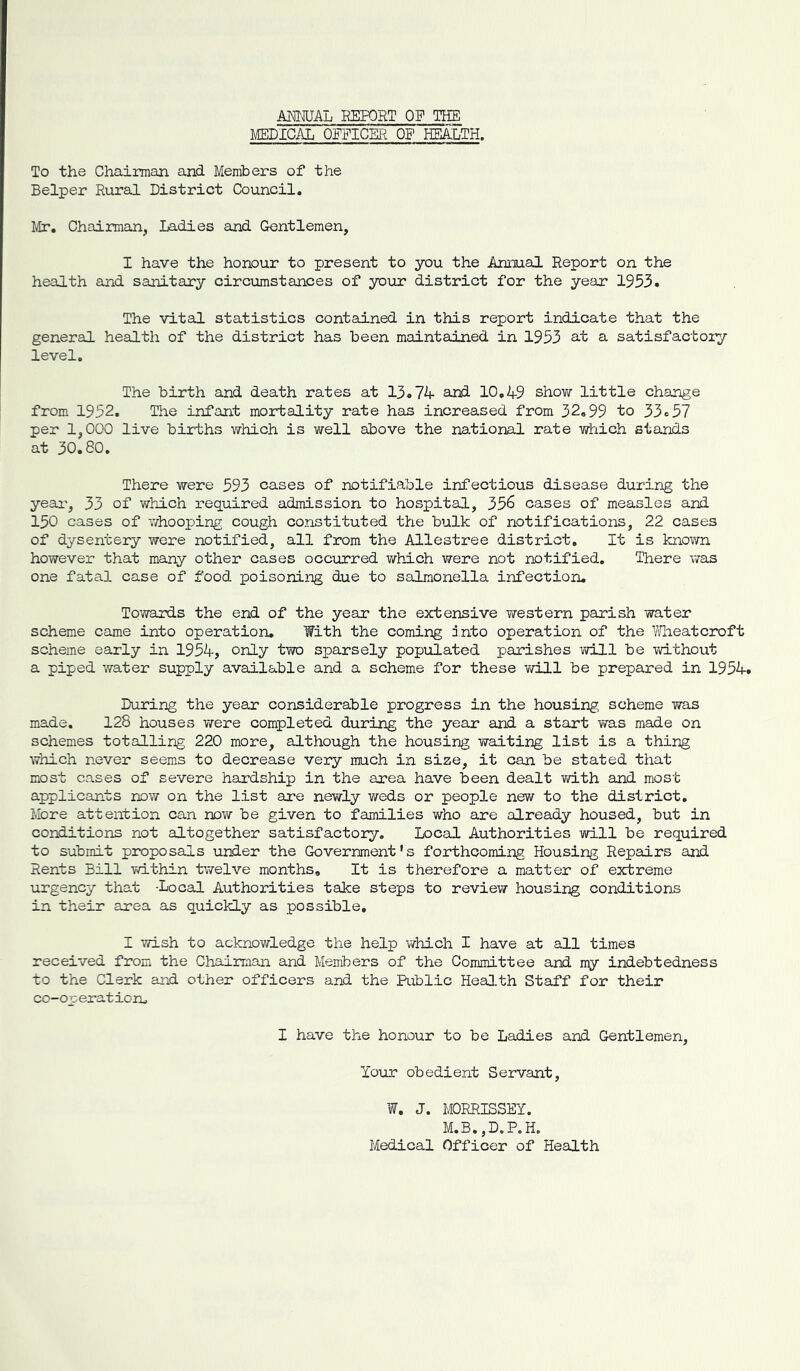 m^AL HEPORT OF TEE MEDICAL OFFICER OF HEA:LTH. To the Chairman and Members of the Helper Rural District Council, Mr, Chairman, Ladies and Gentlemen, I have the honour to present to you the AmxiaJ. Report on the health and sanitary circumstances of your district for the year 1953. The vital statistics contained in this report indicate that the general health of the district has been maintained in 1953 at a satisfactory level. The birth and death rates at 13.74- and 10,49 shovir little change from 1952, The infant mortality rate has increased from 32,99 to 33.57 per 1,000 live births which is well above the national rate which stands at 30,80, There were 593 cases of notifiable infectious disease during the yeai', 33 of which required admission to hospital, 356 cases of measles and 150 cases of vdiooping cough constituted the bulk of notifications, 22 cases of dysentery were notified, all from the Allestree district. It is known however that many other cases occurred which were not notified. There was one fatal case of food poisoning due to salmonella infection. Towards the end of the year the extensive western parish water scheme came into operation. With the coming into operation of the Y/heatcroft scheme early in 1954, only two sparsely populated parishes will be without a piped water supply available and a scheme for these vdJ.1 be prepared in 1954. During the year considerable progress in the housing scheme was made. 128 houses were completed during the year and a start was made on schemes totalling 220 more, although the housing waiting list is a thing which never seems to decrease very much in size, it can be stated that most cases of severe hardship in the area have been dealt with and most applicants now on the list are nevirly weds or people new to the district. More attention can now be given to families who are already housed, but in conditions not altogether satisfactory. Local Authorities will be required to submit proposals under the Government’s forthcoming Housing Repairs and Rents Bill Td.thin twelve months. It is therefore a matter of extreme urgency that -Local Authoi-ities take steps to review housing conditions in their airea as quickly as possible, I wish to acknowledge the help which I have at all times received from the Chairman and Members of the Committee and my indebtedness to the Clerk and other officers and the Riblic Health Staff for their co-op erat ion^ I have the honour to be Ladies and Gentlemen, Your obedient Servant, W. J. MORRISSEY. M.B.,D.P.H. Medical Officer of Health