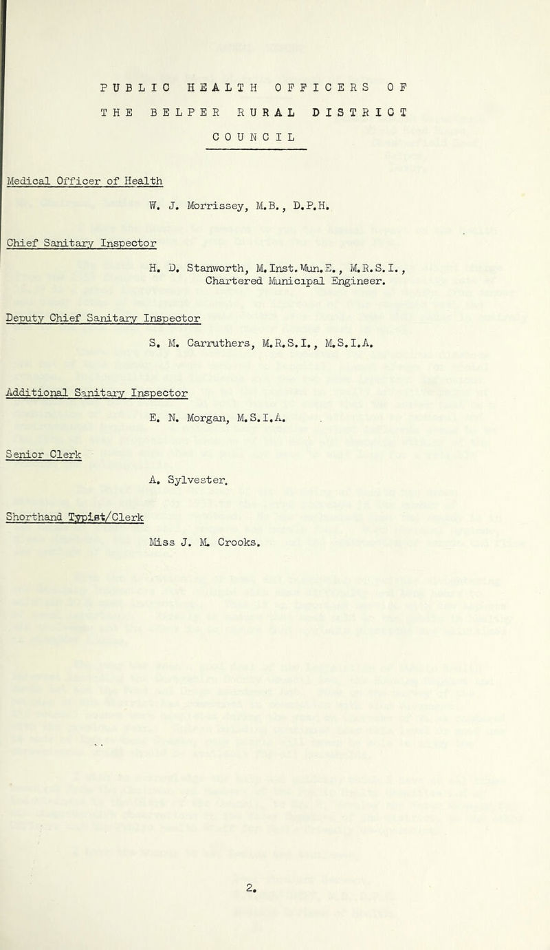 PUBLIC HEALTH OFFICERS OF THE HELPER RURAL DISTRICT COUNCIL Medical Officer of Health W. J, Morrissey, M.B., D.P.H, Chief Sanitary Inspector H, D, Stanworth, M, Inst, Mun.E,, M,R. S. I. , Chartered Municipal Engineer. Deputy Chief Sanitary Inspector S, M, Carruthers, M.R. S.I,, M,S,I,A, Additional Sanitary Inspector E. N, Morgan, M. S. I,A. Senior Clerk A, Sylvester. Shorthand Typlst/Clerk Miss J. M. Crooks.