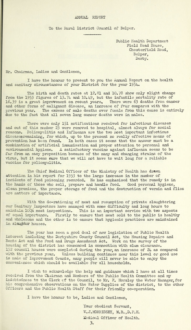 iymiAL REPORT To the Rural District Council of Belper. Public Health Department Field Head House, Chesterfield Road, Belper, Derby. Mr, Chainnan, Ladies and Gentlemen, I have the honour to present to you the Annual Report on the health and sanitary circumstances of your District for the year 1954. The birth and death rates at 12,81 and 10.78 shov/ only slight change from the 1953 figures of 13.74 and 10.49, but the infantile mortality rate of 16.39 is a great improvement on recent years. There were 63 deaths from cancer and other forms of malignant disease, an increase of four comparea v/ith the previous year. The excess of male deaths over female from this cause is entirely due to the fact that all seven lung cancer deaths were in males. There were only 151 notifications received for infectious diseases and out of this number 23 v/ere removed to hospital, almost always for social reasons. Poliomyelitis and Influenza are the tvfo iTiost important infectious diseasesi’emaining, for which, up to the present no really effective means of prevention has been found. In both cases it seems that the answer must be a combination of artificial immunisation and proper attention to personal and environmental hygiene. A satisfactory vaccine against influenza seems to be far from an easy proposition because of the many and changing strains of the virus, but it seems sure that we will not have to wait long for a reliable vaccine for poliomyelitis. The Chief Medical Officer of the Ministry of Health has drawn attention in his report for 1953 to the large increase in the number of incidents of food poisoning recorded. He has emphasised that the remedy is in the hands of those who sell, prepare and handle food. Good personal hygiene, clean premises, the proper storage of food and the destruction of vermin and flies axe matters of importance, YiTith the de-rationing of meat and resiomption of private slaughtering our Sanitary Inspectors have managed vd.th some difficulty and long hours to maintain lOO^o meat inspections. This is an important service with two aspects of equal importance. Firstly to ensure that meat sold to the public is healthy and ^olesome and the other is to ensure that hygienic practices are maintained in slQu^mter houses. The year has seen a good deal of new legislation of Public Health interest including the Derbyshire Coimty Council Act, the Housing Repairs and Rents Act and the Food and Drugs Amendment Act, Y/ork on the survey of the housing of the district has commenced in connection with slum clearance, 152 council houses were completed during the year, an increase of 24 as compared with the previous year. Unless building continues near this level or good use is made of Improvement Grants, many people will never be able to enjoy the convergences which should be available for all households. I wish to aclcnowledge the help and guidance which I have at all times received from the Qiairman and Members of the Public Health Committee and my indebtedness to the Clerk cf the Council, to Mr, F, Horsley the Yfater Manager, for his comprehensive observations on the Y/ater Supplies of the district, to the other Officers and the Public Health Staff for their friendly co-operation, I have the honour to be, Ladies and Gentlemen, Your obedient Servant, W. J. MORRISSEY, M.B., D,P.H. ifedical Officer of Health. 3.