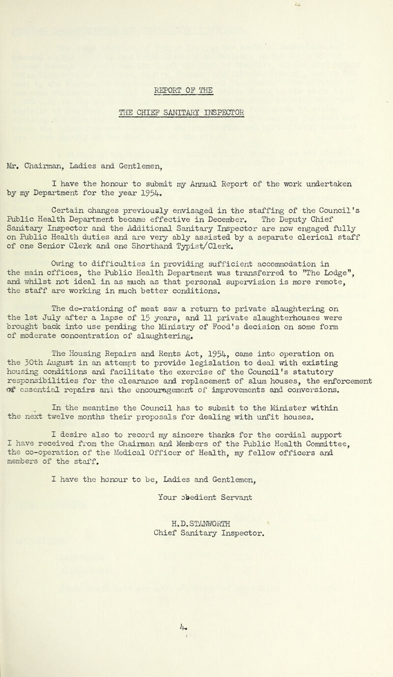 REPORT OP THE THE CHIEF SMITARI INSPECTOR Mr, Chairman, Ladies and Gentlemen, I have the honour to submit my Annual Report of the work undertaken by my Department for the year 1954. Certain changes previously envisaged in the staffing of the Council's Public Health Department became effective in December. The Deputy Chief Sanitary Inspector and the Additional Sanitary Inspector are now engaged fully on Public Health duties and are very ably assisted by a separate clerical staff of one Senior Clerk and one Shorthand Typist/Clerk. Owing to difficulties in providing sufficient accommodation in the main offices, the Public Health Department was transferred to The Lodge, and y/hilst not ideal in as much as that personal supejrvision is more remote, the staff are working in much better conditions. The de-rationing of meat saw a return to private slaughtering on the 1st July after a lapse of 15 years, and 11 private slaughterhouses were brought back into use pending the Ministry of Pood's decision on some form of moderate concentration of slaughtering. The Housing Repairs and Rents Act, 1954, came into operation on the 30th August in an attempt to provide legislation to deal with existing housing conditions and facilitate the exercise of the Council's statutory responsibilities for the clearance and replacement of slum houses, the enforcement essential repairs aihl the encouragement of improvements and conversions. In the meantime the Council has to submit to the Minister within the next twelve months their proposals for dealing with unfit houses. I desire also to record ray sincere thanks for the cordial support I have received from the Chairman and Members of the Public Health Committee, the co-operation of the Medical Officer of Health, my fellow officers and members of the staff, I have the honour to be, Ladies and Gentlemen, Your obedient Servant H.D.ST/iMTORTH Chief Sanitary Inspector.