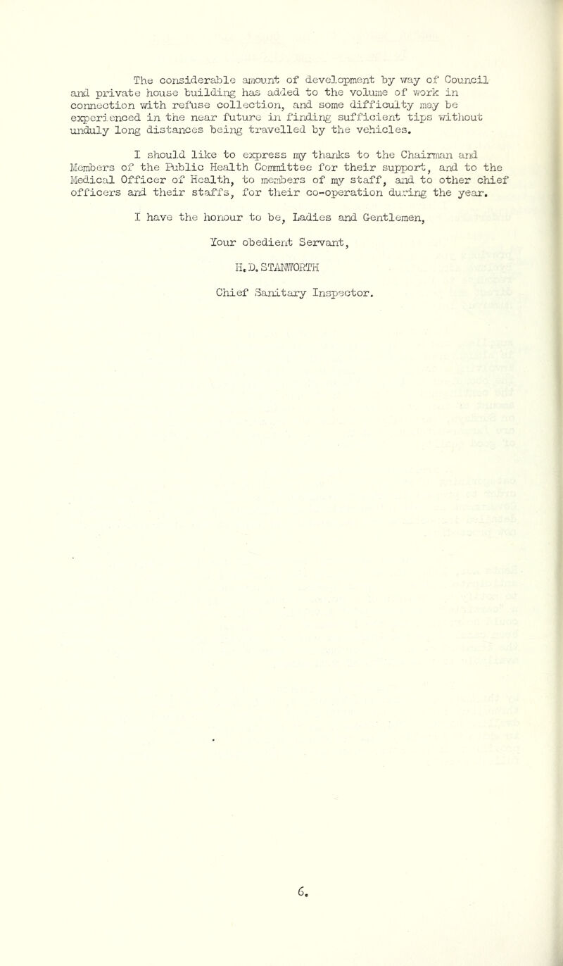The considerable amount of development by v/ay of Gouncil and private house building has added to the volume of v^ork in connection v/ith refuse collection, and some difficulty may be experienced in the near future in finding sufficient tips vd.thout unduly long distances being travelled by the vehicles. I should like to express my thanks to the Chairman and Members of the Bablic Health Committee for their support, and to the Medical Officer of Health, to members of my staff, and to other chief officers and their staffs, for their co-operation during the year. I have the honour to be, Ladies and Gentlemen, Your obedient Servant, ILL. ZTimORTli Chief Sanitary Inspector.