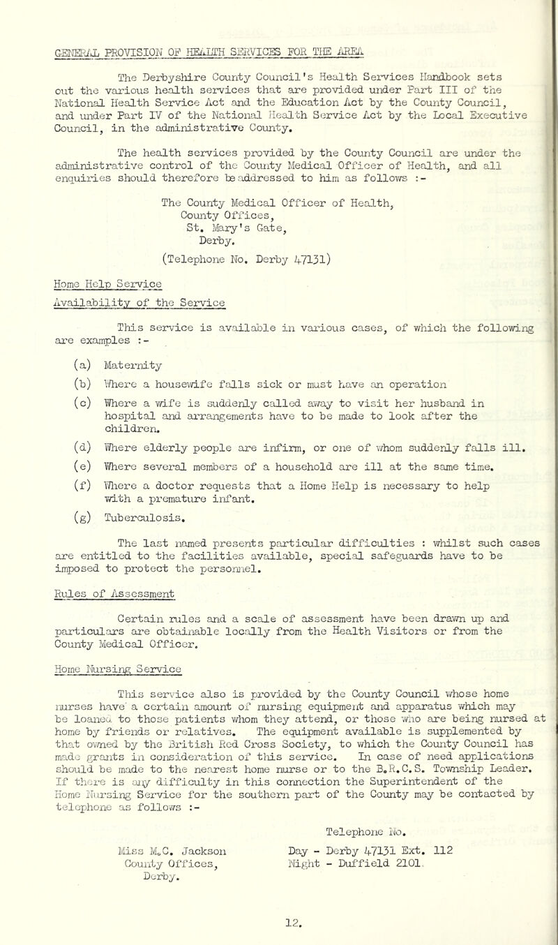 G-Ermf-J. PROVISION OF HEi'^LTH SERVICES FOR TIIS The Derbyshire County Council’s Health Services Handbook sets out the various health services that are provided under Part III of the National Health Service Act and the Education Act by the County Council, and under Part IV of the National Health Service Act by the Local Executive Council, in the administrative County. The health services provided by the County Council are under the adininistrative control of the County Medical Officer of Health, and all enquiries should therefore be addressed to him as follov/s The County Medical Officer of Health, County Offices, St, Mary’s Gate, Derby. (Telephone No, Derby A713l) Home Help Service Availability of the Service This service is available in various cases, of which the following are examples (a) Mat ernity (b) Vi/here a housei/vife falls sick or must have an operation (c) Where a ¥/ife is suddenly called away to visit her husband in hospital and arrangements have to be made to look after the children. (d) Yfli ere elderly people are infirm, or one of whom suddenly falls ill, (e) Yi/here several members of a household are ill at the same time. (f) Miere a doctor requests that a Home Help is necessary to help 7/ith a premature infant. (g) Tuberculosis, The last named presents particular difficulties ; whilst such cases are entitled to the facilities available, special safeguards have to be imposed to protect the personnel. Rules of Assessment Certain rules and a scale of assessment have been drawn up and particulars are obtainable locally from the Health Visitors or from the County Medical Officer. Home Nursing Service This service also is provided by the County Council whose home nurses have’ a certain amount of nursing equipment and apparatus 'which may be loaneo. to those patients v/hom they attend, or those who are beir:g nursed at home by friends or relatives. The equipment available is supplemented by that ovmed by the British Red Cross Society, to which the County Council has made grants in consideration of tliis service. In case of need applications should be made to the nearest home nurse or to the B.R.C.S. Township Leader. If there is miy difficulty in this connection the Superintendent of the Home Nui'sing Service for the southern part of the County may be contacted by telephone as follows Telephone No, Miss MoC, Jackson Day - Derby 47131 Ext. 112 County Offices, Night - Duffield 2101. Derby.