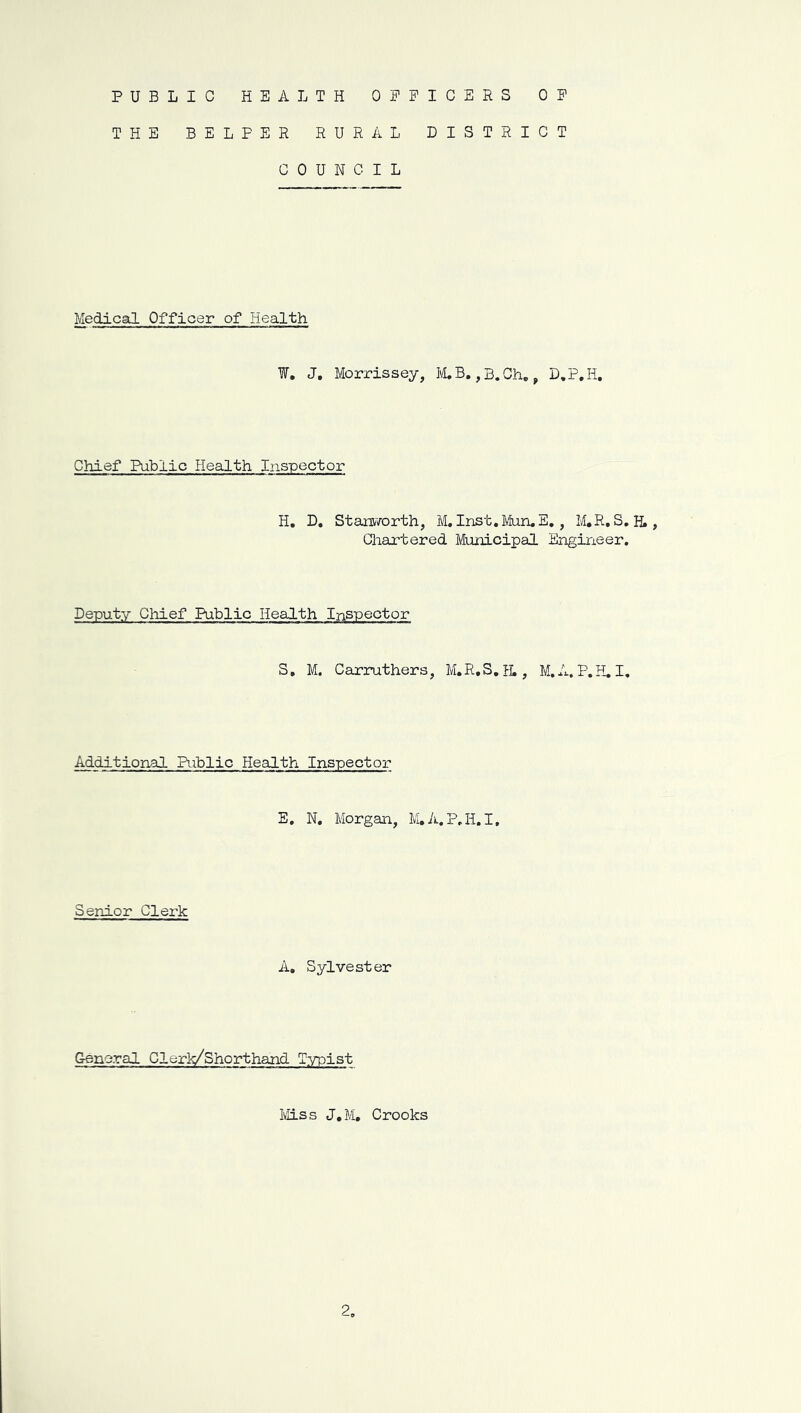 PUBLIC HEALTH OEPICERS OP THE BELPER RURAL DISTRICT COUNCIL Medical Officer of Health ¥, J, Morrissey, ICB. ,B.Ch,, D.P.H, Chief Public Health Inspector H. D, Star[V7orth, M, Inst.MuruE, , M,R, S, H., Chaptered Municipal Engineer. Deputy Cliief Public Health Inspector S, M. Carruthers, M.R.S.fL, M.A. P.H,I, Additional Riblic Health Inspector E. N. Morgan, M.A.P.H.I, Senior Clerk A, Sylvester General Clerk/Shorthand Typist iiiss J.M, Crooks 2.