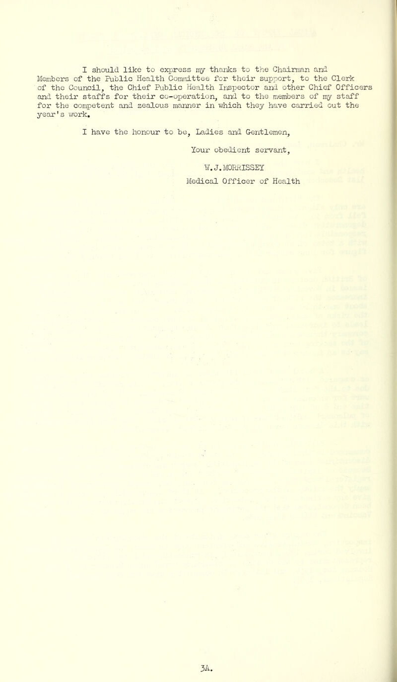 I should like to ejqjress my thanks to the Chairman and Members of the Public Health Committee for their support, to the Clerk of the Council, the Chief Public Health Inspector and other Chief Officers and their staffs for their co-operation, and to the members of my staff for the competent and zealous manner in v/hich they have carried out the year's work, I have the honour to be. Ladies and Gentlemen, Your obedient servant, ¥. J.MORiilSSEY Medical Officer of Health