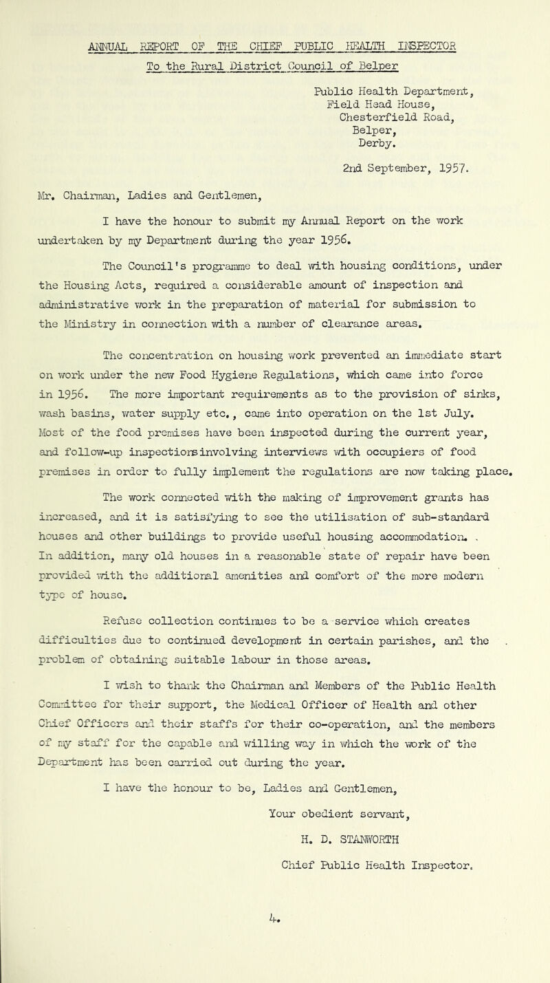 AMFUAL RSPORT OP TliE CHIEF PUBLIC IRIALTH IISPECTOR To the Rural District Council of Belper Public Health Department, Field Head House, Chesterfield Road, Belper, Derby. 2nd September, 1957. Mr, Chairman, Ladies and Gentlemen, I have the honour to submit my Amiual Report on the work undei'token by my Department during the year 195^* The Council’s prograiume to deal vidth housing conditions, under the Housing Acts, required a considerable amount of inspection and administrative work in the preparation of material for submission to the Ministry in connection with a number of clearance areas. The concentration on housing work prevented an immediate start on T/ork under the new Pood Hygiene Regulations, which came into force in 1956, The more important requirements as to the provision of sinJcs, wash basins, water supply etc,, came into operation on the 1st July. Most of the food premises have been inspected during the current yean, and follow-up inspectiorsinvolving interviev/s \dth occupiers of food premises in order to fully implement the regulations are now taking place. The work connected with the making of improvement grants has increased, and it is satisfyiiag to see the utilisation of sub-standard houses and other buildirjgs to provide useful housing accommodation, . In addition, many old houses in a reasonable state of repair have been provided with the additional amenities and comfort of the more modern type of house. Refuse collection continues to be a -service v/hich creates difficulties due to continued development in certain parishes, and the problem of obtainJ-ng suitable labour in those areas, I wish to tharJc the Chairman and Members of the Public Health Comirittee for their support, the Medical Officer of Health and other Chief Officers and their staffs for their co-operation, and the members of my staff for the capable and v/illing way in which the work of the Department has been carried out during the year, I have the honour to be. Ladies and Gentlemen, Your obedient servant, H. D. STiiMORTH Chief Public Health Inspector.