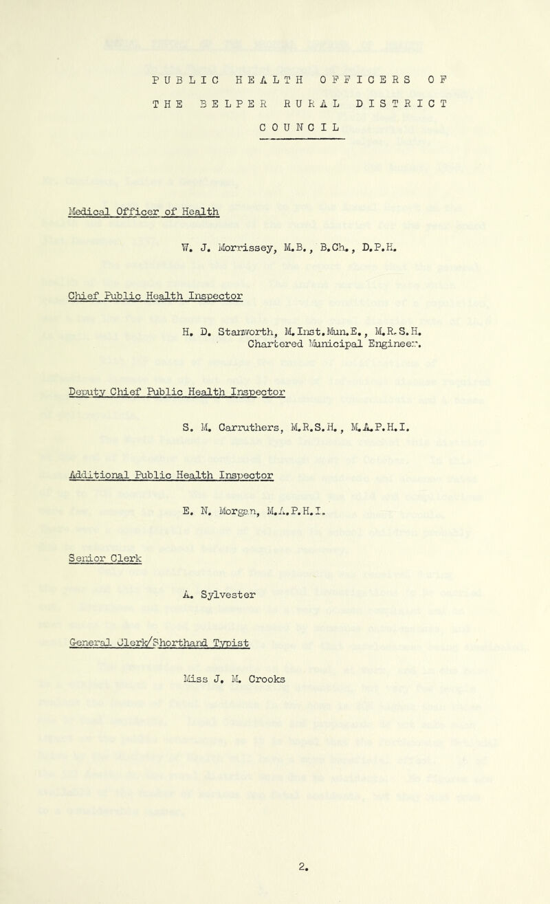 PUBLIC HEALTH OFFICERS OF THE HELPER RURAL DISTRICT COUNCIL Medical Officer of Health W. J. Morrissey, M.B., B.Ch., D.P.E. Chief Public Health Inspector H. D. Starworth, M, Inst.Mun.E., M.R, S.H. Chartered Municipal Engineer:. Deputy Chief Public Health Inspector S. M, Carruthers, M.R.S.H., M.A.P.H.I. Additional Public Health Inspector E. N, Morgan, M.A.P.H. I, Senior Clerk A. Sylvester General Clerk/Shorthand Typist Miss J, M. Crooks