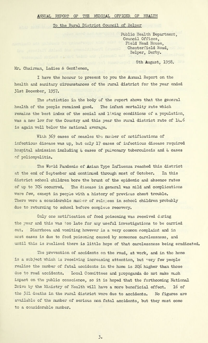 ANNUAL REPORT OP THE MEDICAL OFFICER OF HEALTH To the Rural District Council of Belper Public Health Department, Council Offices, Field Head House, Chesterfield Road, Belper, Derby. 8th August, 1958. Mr. Chairman, Ladies & Gentlemen, I have the honour to present to you the Annual Report on the health and sanitary circumstances of the rural district for the year ended 31st December, 1937. The statistics in the body of the report shows that the general health of the people remained good. The infant mortality rate which remains the best index of the social and living conditions of a population, was a new low for the Country and this year the rural district rate of 14.6 is again well below the national average. With 389 cases of measles the number of notifications of infectious disease was up, but only 17 cases of infectious disease required hospital admission including 4 cases of pulmonary tuberculosis and 4 cases of poliomyelitis. The World Pandemic of Asian Type Influenza reached this district at the end of September and continued through most of October. In this district school children bore the brunt of the epidemic and absence rates of up to 70?o occurred. The disease in general was mild and complications were few. except in people with a history of previous chest trouble. There were a considerable number of rela.pses in school children probably due to returning to school before complete recovery. Only one notification of food poisoning was received daring the year and this was too late for any useful investigations to be carried out. Diarrhoea and vomiting however is a very common complaint and in most cases is due to food poisoning caused by someones carelessness, and until this is realised there is little hope of that carelessness being eradicated. The prevention of accidents on the road, at work, and in the home is a subject which is receiving increasing attention, but very few people realise the number of fatal accidents in the home is 20$ higher than those due to road accidents. Local Committees and propoganda do not make much inpact on the public conscience, so it is hoped that the forthcoming National Drive by the Ministry of Health will have a more beneficial effect. 16 of the 321 deaths in the rural district were due to accidents. No figures are available of the number of serious non fatal accidents, but they must come to a considerable number.