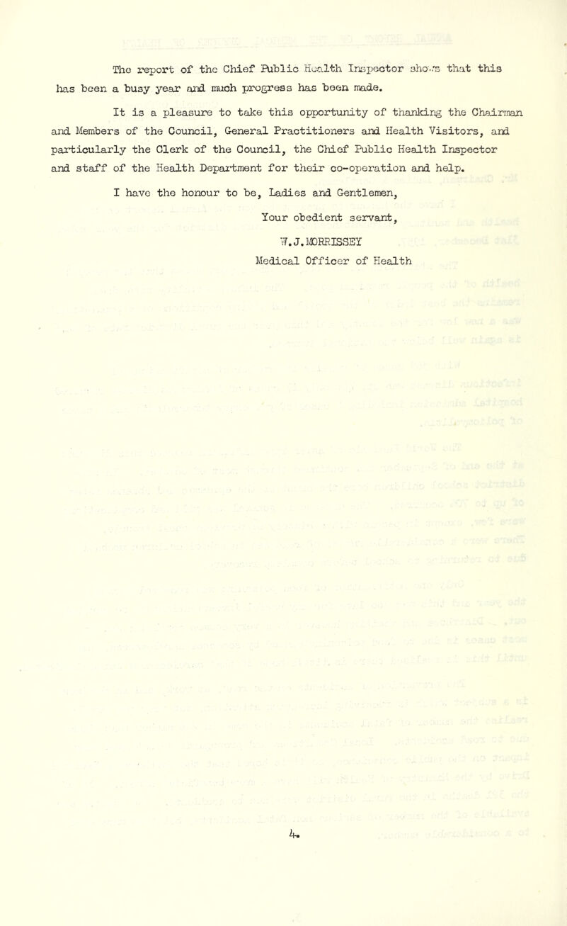The report of the Chief Public Health Inspector shors that this lias been a busy year and much progress has been made. It is a pleasure to take this opportunity of thanking the Chairman and Members of the Council, General Practitioners and Health Visitors, and particularly the Clerk of the Council, the CM of Public Health Inspector and staff of the Health Department for their co-operation and help. I have the honour to be, Ladies and Gentlemen, Your obedient servant, ¥. J. MORRISSEY Medical Officer of Health