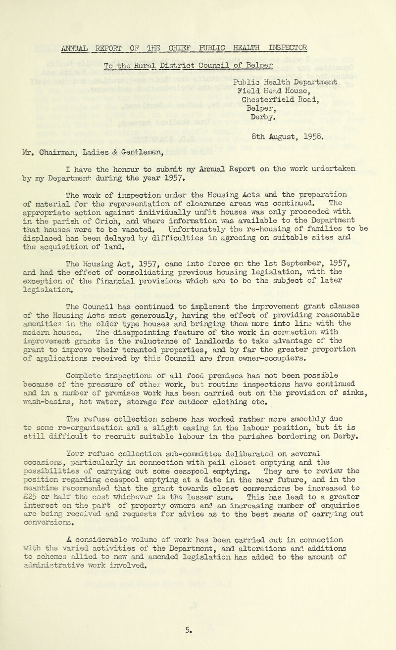 ANNUAL REPORT OP TH3 CHIEF PUBLIC HEALTH INSPECTOR To the Rural District Council of Belper Public Health Department Field Head House, Chesterfield Road, Belper, Derby. 8th August, 1958. Mr, Chairman, Ladies & Gentlemen, I have the honour to submit my Annual Report on the work undertaken by my Department during the year 1957* The work of inspection under the Housing Acts and the preparation of material for the representation of clearance areas was continued. The appropriate action against individually unfit houses was only proceeded with in the parish of Crich, and where information was available to the Department that houses were to be vacated. Unfortunately the re-housing of families to be displaced has been delayed by difficulties in agreeing on suitable sites and the acquisition of land. The Housing Act, 1957, came into force pn the 1st September, 1957, and had the effect of consolidating previous housing legislation, with the exception of the financial provisions which are to be the subject of later legislation. The Council has continued to implement the improvement grant clauses of the Housing Acts most generously, having the effect of providing reasonable amenities in the older type houses and bringing them more into line with the modern houses. The disappointing feature of the work in connection with improvement grants is the reluctance of landlords to take advantage of the grant to improve their tenanted properties, and by far the greater proportion of applications received by this Council are from owner-occupiers. Complete inspections of all food premises has not been possible because of the pressure of other work, but routine inspections have continued and in a number of premises work has been carried out on the provision of sinks, wash-basins, hot water, storage for outdoor clothing etc. The refuse collection scheme has worked rather more smoothly due to some re-organisation and a slight easing in the labour position, but it is still difficult to recruit suitable labour in the parishes bordering on Derby. Your refuse collection sub-committee deliberated on several occasions, particularly in connection with pail closet emptying and the possibilities of carrying out some cesspool emptying. They are to review the position regarding cesspool emptying at a date in the near future, and in the meantime recommended that the grant towards closet conversions be increased to £25 or half the cost whichever is the lesser sum. This has lead to a greater interest on the part of property owners and an increasing number of enquiries are being received and requests for advice as to the best means of carrying out conversions, A considerable volume of work has been carried out in connection with the varied activities of the Department, and alterations and. additions to schemes allied to new and amended legislation has added to the amount of administrative work involved.