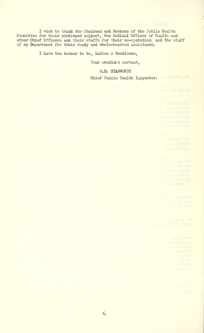 I wish to thank the Chairman and Members of the Public Health Committee for their continued support, the Medical Officer of Health and other Chief Officers and their staffs for their co-operation, and the staff of my Department for their ready and whole-hearted assistance. I have the honour to be, Ladies & Gentlemen, Your obedient servant, H.D. STAMTQRTH Chief Public Health Inspector.