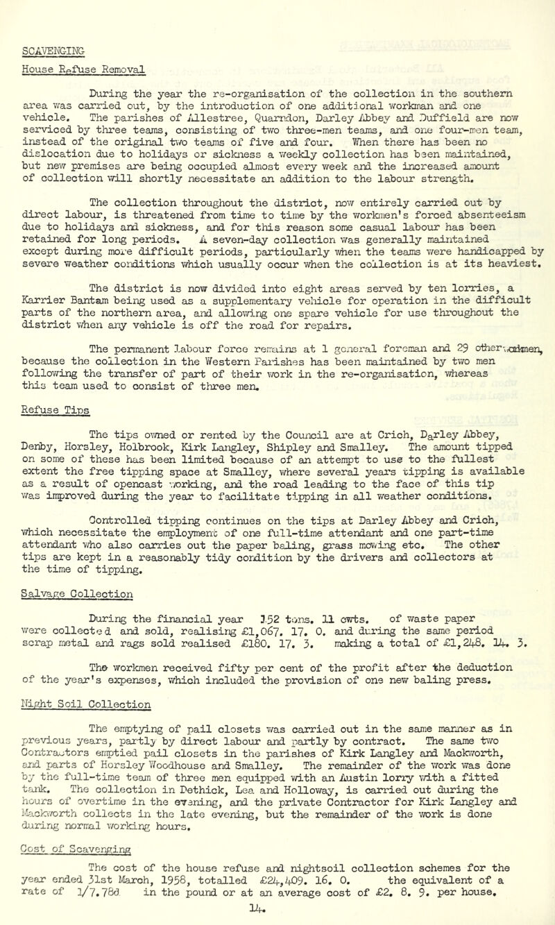 SCAVENGING House Refuse Removal During the year the re-organisation of the collection in the southern area was carried out, by the introduction of one additional workman and one vehicle. The parishes of Allestree, Quarndon, Darley Abbey and Duffield are now serviced by three teams, consisting of two three-men teams, and one four-men team, instead of the original two teams of five and four. When there has been no dislocation due to holidays or sickness a weekly collection has been maintained, but new premises are being occupied almost every week and the increased amount of collection will shortly necessitate an addition to the labour strength. The collection throughout the district, now entirely carried out by direct labour, is threatened from time to time by the workmen’s forced absenteeism due to holidays and sickness, and for this reason some casual labour has been retained for long periods. A seven-day collection was generally maintained except during more difficult periods, particularly when the teams were handicapped by severe weather conditions which usually occur when the collection is at its heaviest. The district is now divided into eight areas served by ten lorries, a Karrier Bantam being used as a supplementary vehicle for operation in the difficult parts of the northern area, and allowing one spare vehicle for use throughout the district when any vehicle is off the road for repairs. The permanent labour force remains at 1 general foreman and 29 other^^ttknen, because the collection in the Western Parishes has been maintained by two men following the transfer of part of their work in the re-organisation, whereas this team used to consist of three men. Refuse Tins The tips owned or rented by the Council are at Crich, Darley Abbey, Deriby, Horsley, Holbrook, Kirk Langley, Shipley and Smalley. The amount tipped on some of these has been limited because of an attempt to use to the fullest extent the free tipping space at Smalley, where several years tipping is available as a result of opencast v/orking, and the road leading to the face of this tip was improved during the year to facilitate tipping in all weather conditions. Controlled tipping continues on the tips at Darley Abbey and Crich, which necessitate the employment of one full-time attendant and one part-time attendant who also carries out the paper baling, grass mowing etc. The other tips are kept in a reasonably tidy condition by the drivers and collectors at the time of tipping. Salvage Collection During the financial year 152 tons, 11 cwts. of waste paper were collected and sold, realising £1,067. 17. 0. and during the same period scrap metal and rags sold realised £180. 17. 3. making a total of £1,248. 14. 3. The workmen received fifty per cent of the profit after the deduction of the year’s expenses, which included the provision of one new baling press. Night Soil Collection The emptying of pail closets was carried out in the same manner as in previous years, partly by direct labour and partly by contract. The same two Contractors emptied pail closets in the parishes of Kirk Langley and Mackworth, and parts of Horsley Woodhouse and Smalley. The remainder of the work was done by the full-time team of three men equipped with an Austin lorry with a fitted tank. The collection in Dethick, Lea and Holloway, is carried out during the hours of overtime in the evening, and the private Contractor for Kirk Langley and Mackworth collects in the late evening, but the remainder of the work is done during normal working hours. Cost of Scavenging The cost of the house refuse and nightsoil collection schemes for the year ended 31st March, 1958, totalled £24,409. 16. 0. the equivalent of a rate of ]/7.78d. in the pound or at an average cost of £2. 8. 9. per house,