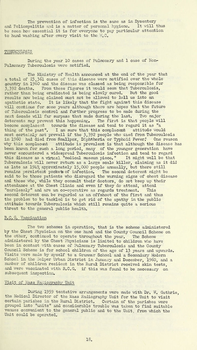 The prevention of infection is the same as in Dysentery and Poliomyelitis and is a matter of personal hygiene. It v/ill thus be seen hov essential it is for everyone to pay particular attention to hand washing after every visit to the b'. G. TUBERCULOSIS During the year 10 cases of Pulmonary and 1 case of Non- Pulmonary Tuberculosis were notified. The Ministry of Health announced at the end of the year that a total of 23,361 cases of this disease were notified over the whole country in 1960 and the disease was classed as being responsible for 3,392 deaths. Prom these figures it would seem that Tuberculosis, rather than being eradicated is being slowly cured. But the good results now being claimed must not be allowed to lull us into an apathetic state. It is likely that the fight against this disease will continue for some years although there are hopes that the future of Tuberculosis control and further progress to be made during the next decade will far surpass that made during the last. Two major deterents may prevent this happening. The first is that people virill become complacent tovirards the disease and tend to regard it as a thing of the past. I am sure that this complacent attitude v/ould most certainly not prevail if the 3,392 people who died from Tuberculosis in i960 had died from Smallpox, Diphtheria or Typhoid Fever,' One reason why tliis complacent attitude is prevalent is that although the disease has been knov/n for such a long period, many of the younger generation have never encountered a widespread Tuberculosis infection and tend to regard this disease as a virtual medical museum piece,  It might well be that Tuberculosis will never return as a large scale killer, claiming as it did as late as 1949, approximately 15,000 people annually, but there still remains persistent pockeis of infection. The second deterent might be said to be those patients who disregard the v/arning signs of chest disease and those v/ho, while they consult their doctors, do not keep up their attendance at the Chest Clinic and even if they do attend, attend carelessly and are un co-operative as regards treatment. This second deterent can be regarded as an offshoot of the first ard thus the problem to be tackled is to get rid of the apathy in the public attitude tovirards Tuberculosis which still remains quite a serious threat to the general public health. B.C.G-, Vaccination The two schemes in operation, that is the scheme administered by the Ohest Physician on the one hand and the County Council Scheme on the other, continued to operate throughout the year. The Scheme administered by the Chest Physicians is limited to children who have been in contact v/ith cases of Pulmonary Tuberculosis and the County Council Scheme is for school children of the age of 13 years and upwards. Visits v/ere made by m5'’self to a Grammar School and a Secondary Ivbdern School in the iselper Urban District in January and December, I96O, and a rumber of children resident in the Rural District received skin tests, and were vaccinated with B.C.G, if this was found to be necessary on subsequent inspection. Visit of Mass Radiography Unit During 1959 tentative arrangements were made with Dr. Guthrie, tine Medical Director of the Mass Radiography Unit for the Unit to visit certain parishes in the Rural District, Certain of the parishes were grouped into units and considerable trouble was taken to find suitable venues convenient to the general public and to the Unit, from which the Unit could be operated.