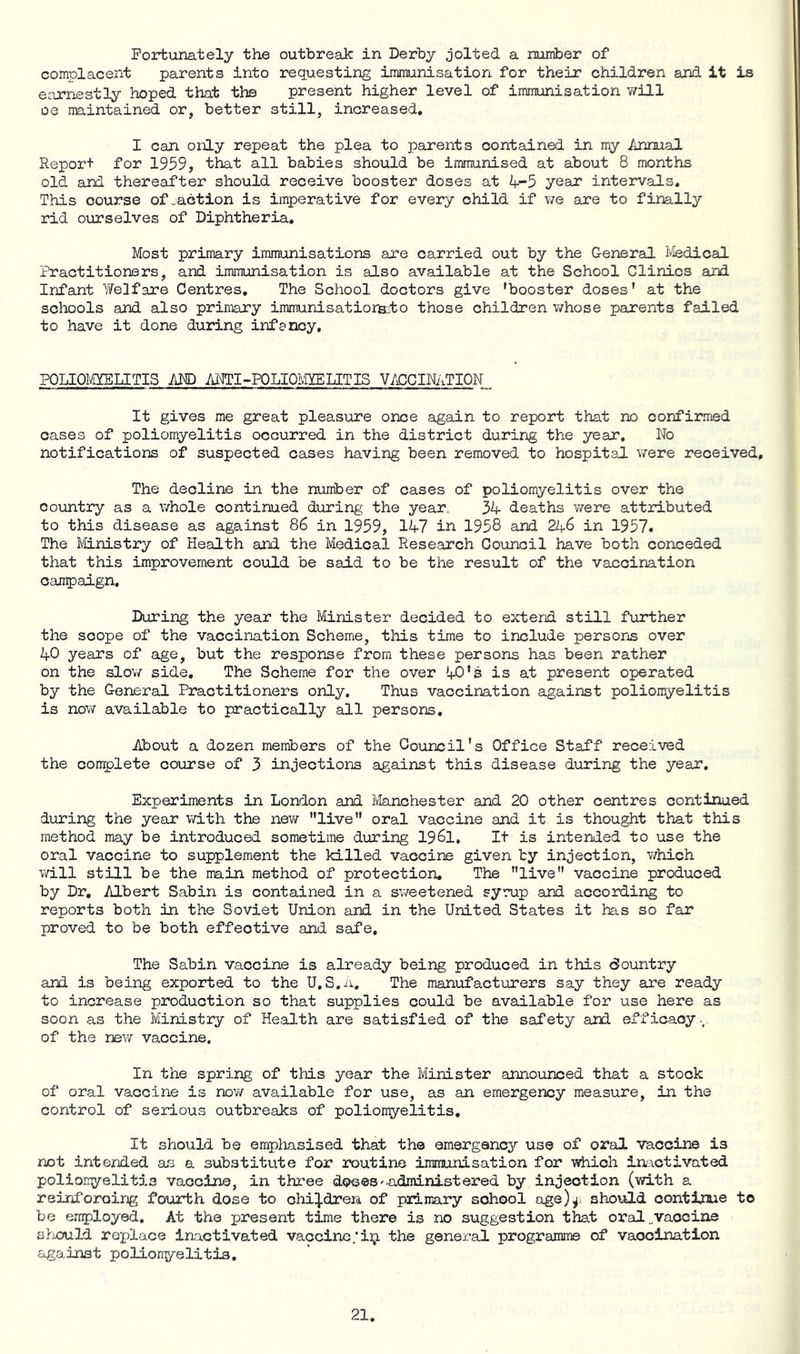 Fortunately the outbreak in Derby jolted a number of complacent parents into requesting immunisation for their children and it is earnestly hoped that the present higher level of immunisation v/ill oe maintained or, better still, increased, I can only repeat the plea to parents contained in my Annual Report for 1959, that all babies should be immunised at about 8 months old smd thereafter should receive booster doses at 4-5 year intervads. This course of .action is imperative for every child if we are to finally rid ourselves of Diphtheria. Most primary immunisations are carried out by the General ivledical Practitioners, and immunisation is also available at the School Clinics and Infant Welfare Centres, The School doctors give 'booster doses' at the schools and also primary immunisatiorteto those children whose parents failed to have it done during infancy. POLIOMYELITIS AJO AJOTI-POLIOIvIYELITIS V/£!CINATION It gives me great pleasure once again to report that no confirmed cases of poliomyelitis occurred in the district during the year. No notifications of suspected cases having been removed to hospital were received. The decline in the number of cases of poliomyelitis over the country as a whole continued during the year, 34 deaths were attributed to this disease as against 86 in 1959, 147 in 1958 and 246 in 1957. The Mnistry of Health and the Medical Research Council have both conceded that this improvement could be said to be the result of the vaccination oang)aign. During the year the Minister decided to extend still further the scope of the vaccination Scheme, this time to include persoris over 40 years of age, but the response from these persons has been rather on the slow side. The Scheme for the over 40's is at present operated by the General Practitioners only. Thus vaccination against poliomyelitis is now available to practically all persons. About a dozen members of the Council's Office Staff received the con^lete course of 3 injections against this disease during the year. Experiments in London and Manchester and 20 other centres continued during the year with the new live oral vaccine and it is thought that this method may be introduced sometime during I96I, It is intended to use the oral vaccine to supplement the killed vaccine given by injection, which will still be the main method of protection. The live vaccine produced by Dr, Albert Sabin is contained in a sweetened syrup and according to reports both in the Soviet Union and in the United States it has so far proved to be both effective and safe. The Sabin vaccine is already being produced in this Country and is being exported to the U,S.a, The manufacturers say they are ready to increase production so that supplies could be available for use here as soon as the Ministry of Health are satisfied of the safety and efficacy., of the new vaccine. In the spring of this year the Minister announced that a stock of oral vaccine is now available for use, as an emergency measure, in the control of serious outbreaks of poliomyelitis. It should be empliasised that the emergency use of oral vaccine is not intended as a substitute for routine immunisation for which inactivated poliomyelitis vaccine, in three doses'-administered by injection (with a reinforcing fourth dose to children of piimary school age)^i should oontioie to be employed. At the present time there is no suggestion that oral.vaccine s?iOuld re-place inactivated vaccine.‘iij. the general programme of vaccination against polionyelitis.
