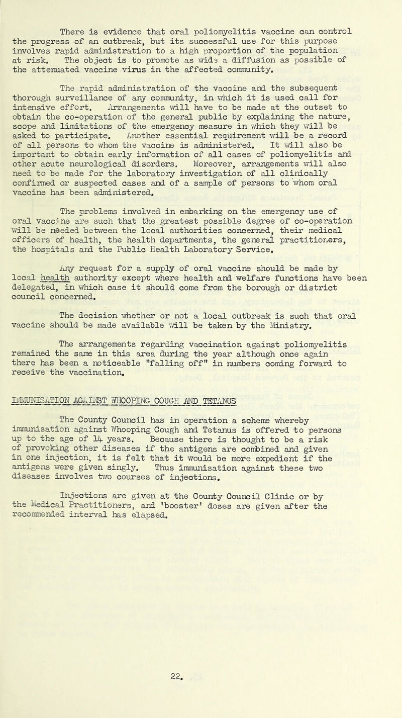 There is evidence that oral poliomyelitis vaccine can control the progress of an outbreak, but its successful use for this purpose involves rapid administration to a high proportion of the population at risk. The object is to promote as v/ide a diffusion as possible of the attenuated vaccine virus in the affected community. The rapid administration of the vaccine and the subsequent thorough surveillance of any community, in which it is used call for intensive effort. ,\rrangeraents vd.ll have to be made at the outset to obtain the co-operation of the general public by explaining the nature, scope and limita.tions of the emergency measure in which they will be asked to participate. Another essential requirement v/ill be a record of all persons to whom the vaccine is administered. It vd.ll also be important to obtain early information of all cases of poliomyelitis and other acute neurological disorders. Moreover, arrangements will also need to be made for the laboratory investigation of all clinically confirmed or suspected cases and of a saiTiple of persons to v/hom oral vaccine has been administered. The problems involved in embarking on the emergency use of oral vaccpne are such that the greatest possible degree of co-operation will be needed between the local authorities concerned, their medical officers of health, the health departments, the general practitioners, the hospitals ard. the Public Health Laboratory Service, Any request for a supply of oral vaccine should be made by local health authority except where health and welfare functions have been delegated, in which case it should come from the borough or district council concerned. The decision v/hether or not a local outbreak is such that oral vaccine should be made available vd.ll be taken by the Ministry, The arrangements regarding vaccination against poliomyelitis remained the same in this area during the year although once again there has been a noticeable falling off in numbers coming forward to receive the vaccination. liLulPTISaTION AGd^Ii'ET TOOPIMG COUGH AND TETANUS The County Council has in operation a scheme v/hereby immunisation against Whooping Cough and Tetanus is offered to persons up to the age of lA years. Because there is thought to be a risk of provoking other diseases if the antigens are combined and given in one injection, it is felt that it would be more expedient if the antigens were given singly. Thus immunisation against these two diseases involves tv/o courses of injections. Injections are given at the County Council Clinic or by the Jjiiedical Practitioners, and ’booster* doses are given after the recommended interval has elapsed.
