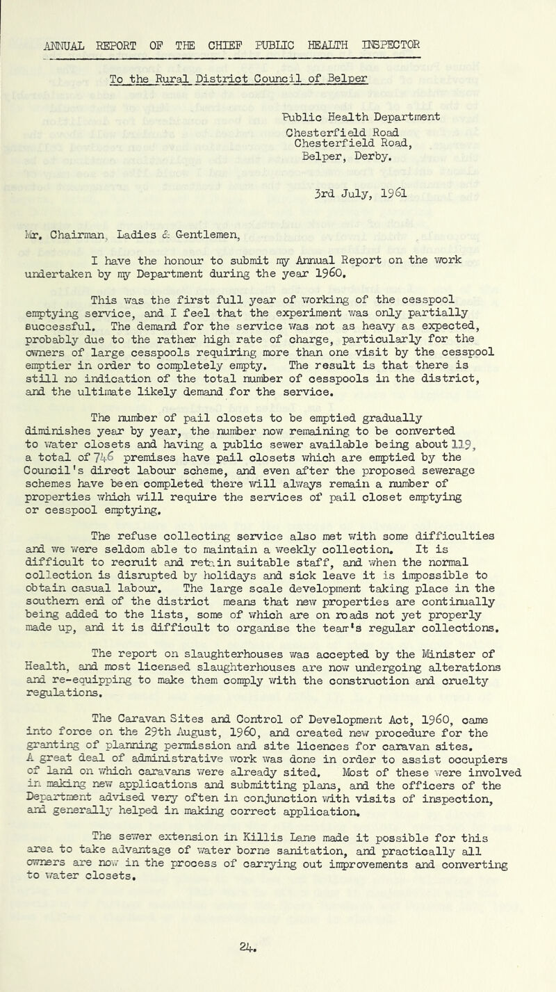 .ANNUAL REPORT OP THE CHIEP PUBIRC HEALTH USPECTOR To the Rural District Council of Helper Public HeaAth Department Chesterfield Road Chesterfield Road, Helper, Derby. 3rd July, 19^1 ¥ir. Chairman, Ladies & Gentlemen, I have the honour to submit my Annual Report on the v/ork undertaken by ny Department during the year I96O, This was the first full year of v/orking of the cesspool en^jtying service, and I feel that the experiment was only partially successful. The demand for the service v/as not as heavy as expected, probably due to the rather high rate of charge, particularly for the ovmers of large cesspools requiring more than one visit by the cesspool enyitier in order to conq^letely empty. The result is that there is still no indication of the total number of cesspools in the district, and the ultimate likely demand for the service. The number of pail closets to be emptied gradually diminishes year by year, the number now remaining to be converted to water closets and Imving a public sewer available being about 119, a total of 74^ premises have pail closets which are emptied by the Council's direct laboxrr scheme, and even after the proposed sev/erage schemes have been completed there will always remain a number of properties which will require the services of pail closet enptying or cesspool emptying. The refuse collecting service also met with some difficulties and we were seldom able to maintain a weekly collection. It is difficult to recruit and refcin suitable staff, and when the normal collection is disrupted by holidays and sick leave it is impossible to obtain casual labour. The large scale development taking place in the southern end of the district means that new properties are continually being added to the lists, some of which are on roads not yet properly made up, and it is difficult to organise the team*s regular collections. The report on slaughterhouses was accepted by the I/Hnister of Health, and most licensed slaughterhouses are now undergoing alterations and re-equipping to make them comply with the construction and cruelty regulations. The Caravan Sites and Control of Development Act, 19^0, came into force on the 29th August, I960, and created new procedure for the granting of planning permission and site licences for caravan sites, A great deal of administrative work was done in order to assist occupiers of land on which caravans were already sited. Most of these 'were involved xn making new applications and submitting plans, and the officers of the Department advised very often in conjunction v/ith visits of inspection, and generally helped in maJcing correct application. The sewer extension in Killis Lane made it possible for this area to take advantage of v/ater borne sanitation, and practically all owners are now in the process of carrying out improvements and converting to water closets.