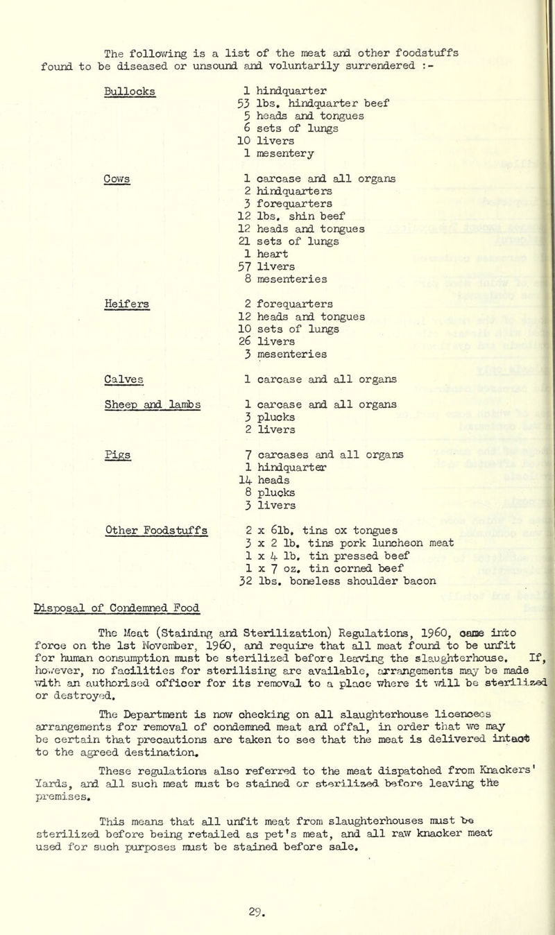 The following is a list of the meat and other foodstuffs found to be diseased or unsound and voluntarily surrendered Bullocks Cows Heifers Calves 1 hindquarter 53 lbs, hindquarter beef 5 heads and tongues 6 sets of lungs 10 livers 1 mesentery 1 carcase and all organs 2 hindquarters 3 forequarters 12 lbs, shin beef 12 heads and tongues 21 sets of lungs 1 heart 57 livers 8 mesenteries 2 forequarters 12 heads and tongues 10 sets of lungs 26 livers 3 mesenteries 1 carcase and all organs Sheep and lambs 1 carcase and all organs 3 plucks 2 livers Pigs 7 carcases and all organs 1 hindquarter IZf heads 8 plucks 3 livers Other Foodstuffs 2 x 6lb, tins ox tongues 3x2 lb, tins pork luncheon meat 1 X If lb, tin pressed beef 1x7 oz, tin corned beef 32 lbs, boneless shoulder bacon Disposal of Condemned Pood The Meat (Staining and Sterilization) Regulations, 19^0, oaoe into force on the 1st November, 19^0, and require that all meat found to be unfit for human consumption must be sterilized before leaving the slaughterhouse. If, however, no facilities for sterilising are available, arrangements may be made vdLth an authorised officer for its removal to a place where it vd.ll be sterilized or destroyed. The Department is now checking on all slaughterhouse licencecs arrangements for removal of condemned meat and offal, in order that we may be certain that precautions are taken to see that the meat is delivered intaot to the agreed destination. These regulations also referred to the meat dispatched from Knackers' Yards, ard all such meat must be stained or sterilized before leaving the px^emises. This means that all unfit meat from slaughterhouses must be sterilized before being retailed as pet’s meat, and all raw knacker meat used for such purposes must be stained before sale.