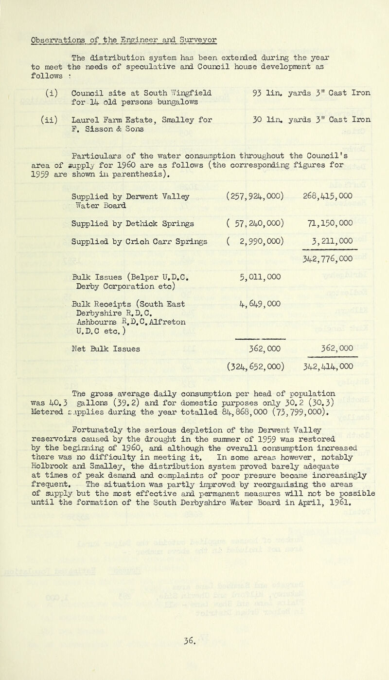 Observations of the Engineer and Surveyor The distribution system has been extended during the year to meet the needs of speculative and Council house development as follows : (i) Council site at South lYingfield 93 lin. yards 3 Cast Iron for 14 old persons bungalows (ii) Laurel Farm Estate, Smalley for 30 lin, yards 3 Cast Iicn P, Sisson & Sons Particulars of the water consumption throughout the Council's area of supply for i960 are as follov/s (the corresponding figures for 1959 are shown in parenthesis). Supplied by Derwent Valley Y/ater Board Supplied by Dethick Springs Supplied by Crlch Carr Springs Bulk Issues (Belper U,D,C, Derby Corporation etc) Bulk Receipts (South East Derbyshire R, D, C, Ashbourne R.D.C.Alfreton U.D.C etc.) Net Bulk Issues (257,924,000) 268,415,000 ( 57,240,000) 71,150,000 ( 2,990,000) 3,211,000 342,776,000 5,011,000 4,649,000 362,000 362,000 (324,652,000) 342,414,000 The gross average daily consun^jtion per head of population was 40,3 gallons (39.2) and for domestic purposes only 30,2 (30,3) Metered sApplies during the year totalled 84,868,000 (73,799,000), Fortunately the serious depletion of the Derwent Valley- reservoirs caused by the drou^t in the summer of 1959 v/as restored by the beginning of I96O, and although the overall consumption increased there was no difficulty in meeting it. In some areas however, notably Holbrook and Smalley, the distribution system proved barely adequate at times of peak demand and complaints of poor presure became increasingly frequent. The sitiaation was partly improved by reorganising the areas of supply but the most effective and permanent measures will not be possible until the formation of the South Derbyshire Y/ater Board in April, I96I,