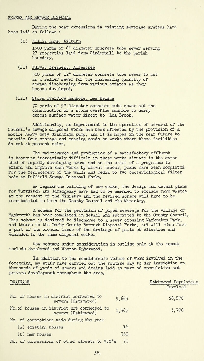 SE7/ERS AND SWAGE DISPOSAL During the year extensions to existing sewerage systems have been laid as follows : (i) Killis Lane. Kilburn 1300 yards of 6 diameter oDncrete tube sewer seirving 27 properties laid from Cimderhill to the parish boundary, (ii) gsfcway Orescent. Allestree 500 yards of 12 diameter concrete tube sewer to act as a relief sev/er for the increasing quantity of sewage discharging from various extates as they become developed, (iii) Storm overflow manhole. Lea Bridge 70 yards of 9” diameter concrete tube sewer and the construction of a storm overflow manhole to carry excess surface water direct to Lea Brook, Additionally, an improvement in the operation of several of the Council’s sewage disposal works has been affected by the provision of a mobile heavy duty diaphragm punnp, and it is hoped in the near future to provide four storage and messing sheds on works where these facilities do not at present exist. The maintenance and production of a satisfactory effluent is becoming increasingly difficult in those v/orks situate in the water shed of rapidly developing areas and as the start of a programme to extend and improve such works by direct labour, plans have been conpleted for the replacement of the v/alls and media to two bacteriological filter beds at Duffield Sev\rage Disposal Works, As regarci the building of new vrorks, the design and detail plans for Turniitch and Idridgehay have had to be amended to exclude farm wastes at the request of the Ministiy and the revised scheme v\rill have to be re-submitted to both the County Council and the Ministry, A scheme for the provision of piped sewerage for the village of MackiTorth has been completed in detail ahd submitted to the County Council, This schfflie is designed to discharge to a sewer crossing Markeaton Park, and thence to the Derby County Borough Disposal TiTorks, and v/il] tlius form a part of the bix>ader issue of the drainage of parts of Allestree and Quasmdon to the same disposal works. New schemes under consideration in outline only at the momenb include Hazelv/ood and Weston Underwood, In addition to the considerable volume of work involved in the foregoing, my staff have carried out the routine day to day inspection on thousands of yards of sev/ers and drains laid as part of speculative and private development throughout the area. DRAINAO: Involved No, of houses in district comected to sewers (Estimated) 9,663 26,870 No, of houses in district not connected to sewers (Estimated) 1,367 3,700 No, of connections made during the year (a) existing houses 16 (b) new houses 360 No, of conversions of other closets to W,C* 3 75