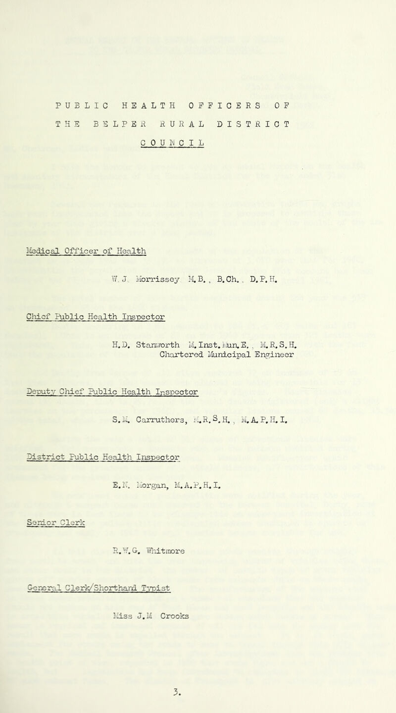 PUBLIC HEALTH OFFICERS OF THE BELPER RURAL DISTRICT COUNCIL Medical Officer of Health Wr J. Morrissey M. B. , B. Ch. „ D, P, H. Chief Public Health Inspector H. D. Stanworth M. Inst. Mun.E. . M. R. S.H. Chartered Municipal Engineer Deputy Chief Public Health Inspector S. M. C arrut her s, M. R. S. H. , M# A. P, H. I, District Public Health Inspector E. N. Morgan, M. A. P. H. I. Senior Clerk R. '■!. G. Whitmore General Clerk/Shorthand Typist Miss J.M Crooks 3