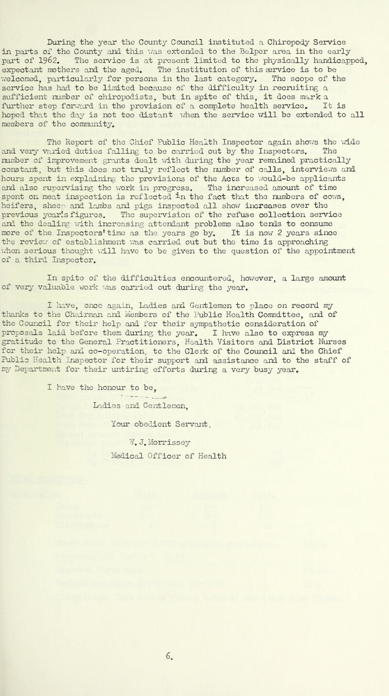 During the year the County Council instituted a Chiropody Service in parts of the County and this was extended to the Belper area in the early part of 1962. The service is at present limited to the physically handicapped, expectant mothers and the aged. The institution of this S3rvice is to be welcomed, particularly for persons in the last category. The scope of the service has had to be limited because of the difficulty in recruiting a sufficient number of chiropodists, but in spite of this, it does mark a further step forward in the provision of a complete health service. It is hoped that the day is not too distant when the service will be extended to all members of the community. The Report of the Chief Public Health Inspector again shows the wide and very varied duties falling to be carried out by the Inspectors. The number of improvement grants dealt with during the year remained practically constant, but this does not truly reflect the number of calls, interviews and hours spent in explaining the provisions of the Accs to would-be applicants and also supervising the work in progress. The increased amount of time spent on meat inspection is reflected in the fact that the numbers of cows, heifers, shee^ and lambs and pigs inspected all show increases over the previous yearls figures. The supervision of the refuse collection service and the dealing with increasing attendant problems also tends to consume more of the Inspectors* time as the years go by. It is now 2 years since the review of establishment was carried out but the time is approaching when serious thought will have to be given to the question of the appointment of a third Inspector. In spite of the difficulties encountered, however, a large amount of very valuable work was carried out during the year. I have, once again, Ladies and Gentlemen to place on record my thanks to the Chairman and Members of the Public Health Committee, and of the Council for their help and for their sympathetic consideration of proposals laid before them during the year. I have also to express my gratitude to the General Practitioners, Health Visitors and District Nurses for their help and co-operation, to the Clerk of the Council and the Chief Public Health Inspector for their support and assistance and to the staff of mp Department for their untiring efforts during a very busy year. I have the honour to be. Ladies and Gentlemen, Your obedient Servant, V. J. Morrissey Medical Officer of Health