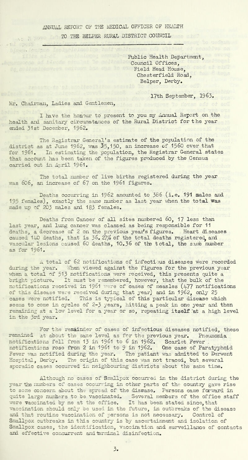 flTarJTTAT. REPORT OP THE MEDICAL OPPICER OP HEALTH TO THE HELPER RURAL DISTRICT COUNCIL Public Health Department, Council Offices, Field. Head House, Chesterfield Road, Belper, Derby. Mr. Chairman, Ladies and Gentlemen, 17th September, 1963. I have the honour to present to you my Annual Report on the health ani sanitary circumstances of the Rural District for the year ended 31st December, 1962. The Registrar General's estimate of the population of the district as at June 1962, was 35,150, an increase of 1560 over that for 1961. In estimating the population, the Registrar General states that account has been taken of the figures produced by the' Census carried out in April 1961. The total number of live births registered during the year was 606, an increase of 67 on the 196l figures. Deaths occurring in 1962 amounted to 386 (i.e. 191 males and 195 females), exactly the same number as last year when the total was made up of 203 males and 183 females. Deaths from Cancer of all sites numbered 60, 17 less than last year, and lung cancer was classed as being responsible for 11 deaths, a decrease of 2 on the previous yeaPs figures. Heart diseases caused 140 deaths, that is 36. ¥1% of the total deaths registered, and vascular lesions caused 60 deaths, 10.36 of the total, the same number as for 1961, total of 62 notifications of infectious diseases were recorded during the year. 7,lien viewed against the figures for the previous year when a total of 513 notifications were received, this presents quite a bright picture. It must be remembered, however, that the bulk of the notifications received in 1961 were of cases of measles (477 notifications of this disease were received during that year) and in 1962, only 25 cases rere notified. This is typical of this particular disease which seems to come in cycles of 2-3 years, hitting a peak in one year and then remaining at a low level for a year or so, repeating itself .'at a high level in the 3rd year. Por the remainder of cases of infectious diseases notified, these remained at about the same level as for the previous year. Pneumonia notifications fell from 13 in 1961 to 6 in 1962. Scarlet Fever . notifications rose from 2 in 1961 to 9 in 1962. One case of Paratyphoid Fever was notified during the year. The patiant was admitted to Derwent Hospital, Derby. The origin of this case was not traced, but several sporadic cases occurred in neighbouring districts about the same time. Although no cases of Smallpox occurred in the district during the year the numbers of cases occurring in other parts of the country gave rise to some concern about the spread of the disease. Persons came forward in quite large numbers to be vaccinated. Several members of the office staff were vaccinated by me at the office. It has been stated since, that vaccination should only be used in the future, in outbreaks of the disease and that routine vaccination of persons is not necessary. Control of Smallpox outbreaks in this country is by ascertainment and isolation of Smallpox cases, the identification, vaccination and surveillance of contacts ani effective concurrent and terminal disinfection.