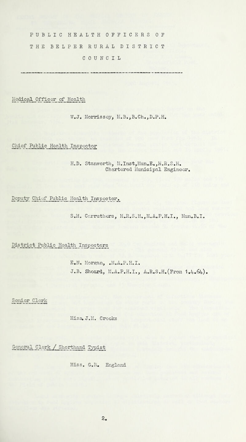 PUBLIC HEALTH OFFICERS OF THE BELPER RURAL DISTRICT COUNCIL I iodical__0 f f ic or of Health W.J. Morrissey, M.B.,B.Ch.,D.P.H. Cj'.ief Public Health Inspector H.D. Stanworth, M,Ins t,Mun.E.,M. R. S. H. Chartorod Municipal Engineer. Deputy Chief Public Health Inspector. S.M. Carruthers, M.H.S.H.,M.A.P.H.I., Mun.B.I. District Public Health_ Inspectors E.N. Morgan, .M.A.P.H.I. J.B. Shoard, M.A.P.H.I., A.R.S.H,(From I.4.64). Senior Clerk Miss. J.M. Croolcs 0-on.cral Clerk / Shorthand Tprpist Mis s. G-. N. England 2.