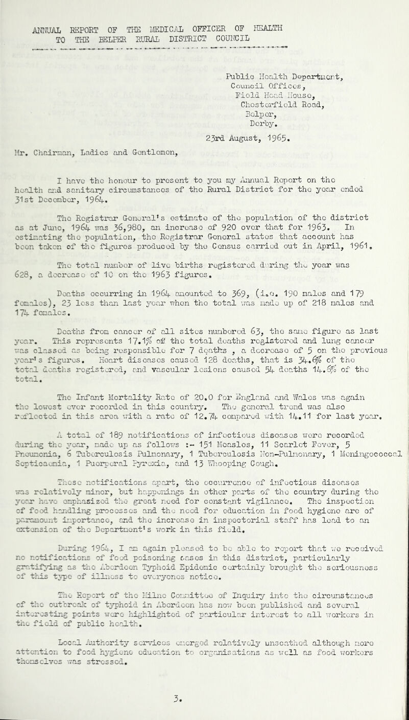 ANNUAL REPORT OF THE 2LEDICAL OFFICER OF HEALTH TO THE HELPER RURAL DISTRICT COUNCIL Mr. Chairman, Ladies and Gentlemen, Public Health Department, Council Offices, Field Head House, Chesterfield Road, Helper, Derby. 23rd August, 1965. I have the honour to present to you my Annual Report on the health and sanitary circumstances of the Rural District for the year ended 31st December, 19&4. The Registrar General’s estimate of the population of the district as at June, 1964 was 36j980, an increase of 920 over that for 1963. In estimating the population, the Registrar General states that account has been taken of the figures produced by the Census carried out in April, 1961. The total number of live births registered during the year was 628, a decrease of 10 on the 1963 figures. Deaths occurring in 1964 amounted to 3^9; (i»e. 190 males and 179 femaJ.es), 23 less than last year when the total was made up of 218 males and 174 females. Deaths from cancer of oil sites numbered 63, the same figure as last year. This represents 17.1?° of the total deaths registered and lung cancer was classed as being responsible for 7 deaths , a decrease of 5 on the previous year’s figures. Heart diseases caused 128 deaths, that is 34.^ of the total deaths registered, end vascular lesions caused 54 deaths V+.Qfo of the total. The Infant Mortality Rato of 20.0 for England and Wales was again the lowest ever recorded in this country. The general trend was also reflected in this area with a rate of 12.74 compared with 14*11 for last year. A total of I89 notifications of infectious diseases were recorded during the year, made up as follows 151 Measles, 11 Scarlet Fever, 5 Pneumonia, 6 Tuberculosis Pulmonary, 1 Tuberculosis Mon-Pulmonary, 1 Meningococcal Septicaemia, 1 Puerperal Pyrexia, and 13 Whooping Cough. Those notifications apart, the occurrence of infectious diseases was relatively miner, but happenings in other parts of the country during the year have emphasized the groat need for constant vigilance. The inspection of food handling processes and the need for education in food hygiono arc of paramount importance, and the increase in inspectorial staff has lead to an extension of the Department’s work in this field. During 19&4, 7 am again pleased to be able to report that we received no notifications of food poisoning oases in this 'district, particularly grr.tif3.-Lng as the Aberdeen Typhoid Epidemic certainly brought the seriousness of this type of illness to cveryonos notice. The Report of the Milne Committee of Inquiry into the circumstances cf the outbreak of typhoid in Aberdeen has now been published and several interesting points were- highlighted of particular interest to all workers in tire field of public health. Local Authority services emerged relatively unscathed although more attention to food hygiene education to organisations as well as food workers thorns elves ’was stressed.