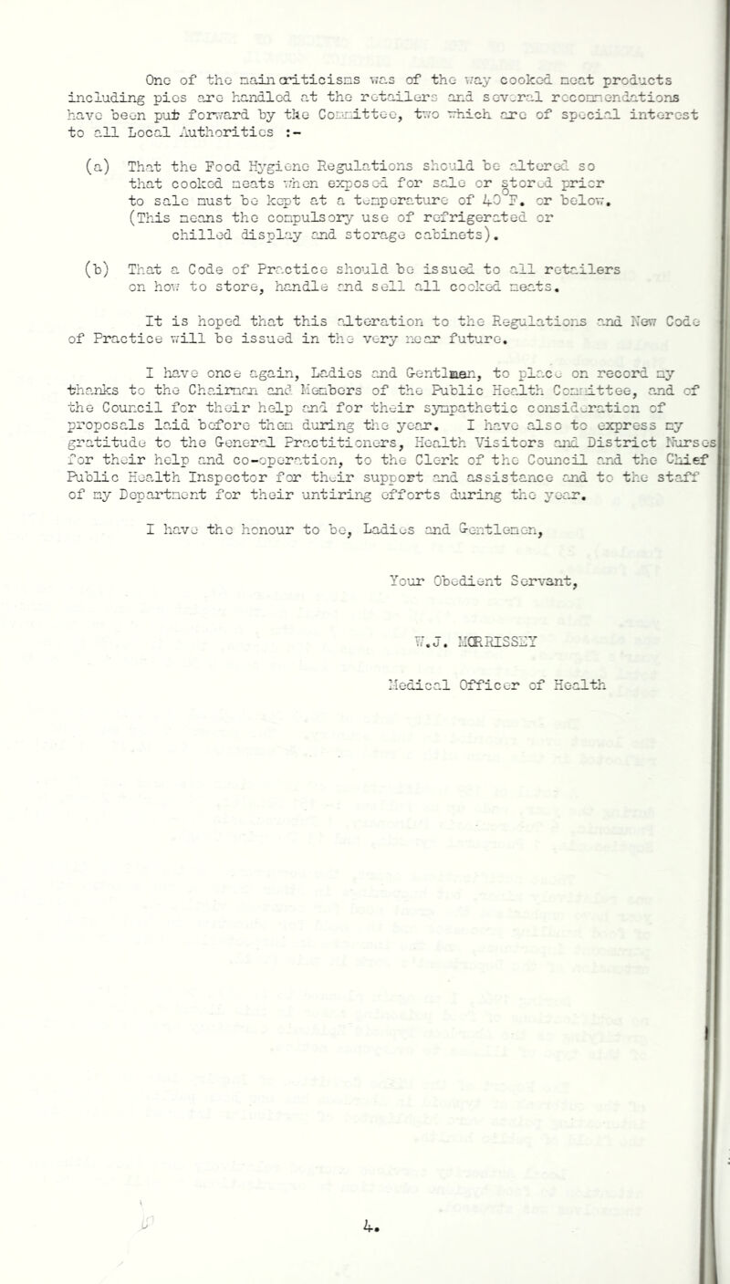 One of tho nain criticisias was of tho way cooked neat products including pies are handled at the retailers and several reconnendations have bee-n put forward by the Connittee, two which are of special interest to all Local Authorities (a) That the Food Hygiene Regulations should be altered so that cooked neats '.rhen exposed for sale or stored prior to sale nust be kept at a temperature of 40 F. or below. (This neans the conpulsory use of refrigerated or chilled display and storage cabinets) (b) That a Code of Practice should be issued to all retailers on how to store, handle end sell all cooked neats. It is hoped that this alteration to the Regulations ana New Code of Practice will be issued in the very near future. I have once again, Ladies and G-entlnan, to plac^ on record ny thanks to the Chaiman and Menbers of tho Public Health Connittee, and of the Council for their help and for their sympathetic consideration of proposals laid before then during the year. I have also to express ny gratitude to the G-eneral Practitioners, Health Visitors and District Nurses for their help and co-operation, to the Clerk of the Council and the Chief Public Health Inspector for th^ir support and assistance and to the staff of ny Departnent for their untiring efforts during tho year. I have the honour to be, Ladius and G-entlenen, Your Obedient Servant, Medical Officer of Health