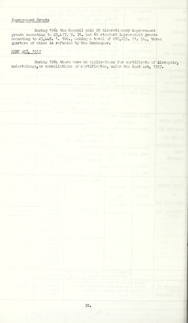 Inprovenent grants During 19 64 the Council paid 29 discretionary inprovenent grants anounting to £5,477. 9. 77. and 60 standard inprovenent grants amounting to £5,448. 1. 10d*, nalcing a total of £10,395* 11. 5d., three quarters of which is refunded by the Exchequer. During 19^4 there were no applications for certificate of disrepair^ undertakings^or cancellations of certificates, under the Rent Act, 1957.