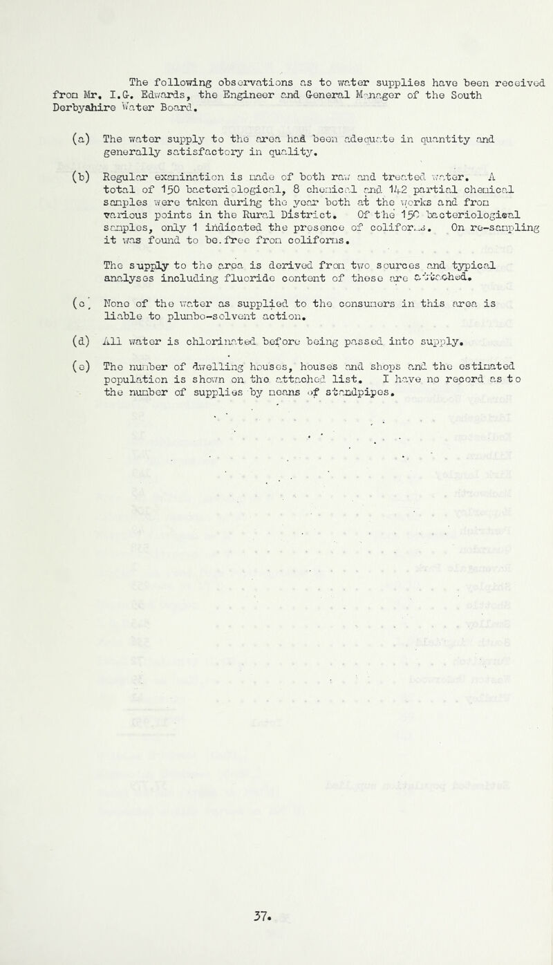 The following observations as to water supplies have been received from Mr, I.G-. Edwards, the Engineer and G-eneral Manager of the South Derbyshire Water Board, (a) The water supply to the area had been adequate in quantity and generally satisfactory in quality, (b) Regular examination is nade of both raw and treated water, A total of 150 bacteriological, 8 chemical and 142 partial chemical samples were taken during the year both at the works and from various points in the Rura,l District, Of the 150 bacteriological samples, only 1 indicated the presence of colifoms. On re-sampling it was found to be. free from colifoms. The supply to the e,rpa is derived from two sources and typica.1 analyses including fluoride content of these are £/ j CC .ohed, (o/ None of the wa,ter as supplied to the consumers in this area is liable to plumbo-solvent action, (d) All water is chlorinated before being passed into supply, (e) The number of dwelling houses, houses and shops a„nd the estimated population is shown on tho atta-chod list, I have no record as to the number of supplies by means of standpipes.