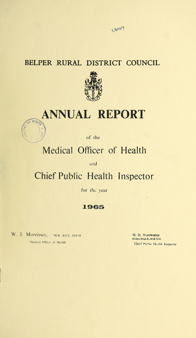 BELPER RURAL DISTRICT COUNCIL ANNUAL REPORT \ Medical Officer of Health and Chief Public Health Inspector for the year 1965 . .1. Morrissey, \i.h . a.ch.. o.p.h Medical Officer of Health H. D. Stanworth Chief Public Heallh Inspector