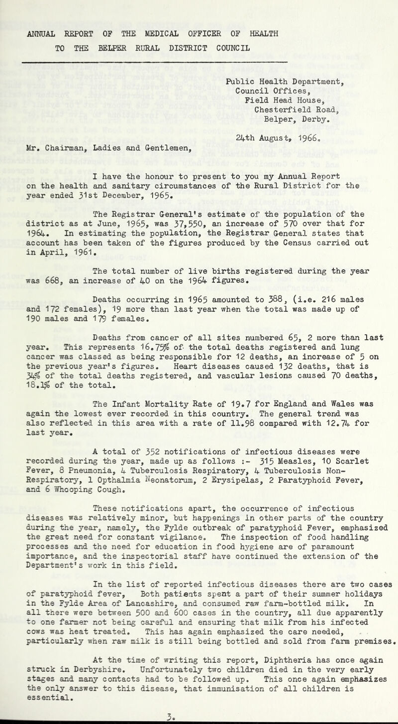 TO THE BELPER RURAL DISTRICT COUNCIL Public Health Department, Council Offices, Field Head House, Chesterfield Road, Belper, Derby. 24th August, 1966. Mr. Chairman, Ladies and G-entleraen, I have the honour to present to you my Annual Report on the health and sanitary circumstances of the Rural District for the year ended 31st December, 1965* The Registrar General's estimate of the population of the district as at June, 1965, was 37,550, an increase of 570 over that for 1964. In estimating the population, the Registrar General states that account has been taken of the figures produced by the Census carried out in April, 1961. The total number of live births registered during the year was 668, an increase of 40 on the 1964 figures. Deaths occurring in 1965 amounted to 388, (i.e. 216 males and 172 females), 19 more than last year when the total was made up of 190 males and 179 females. Deaths from cancer of all sites numbered 65, 2 more than last year. This represents 16.75^ of- the total deaths registered and lung cancer was classed as being responsible for 12 deaths, an increase of 5 on the previous year's figures. Heart diseases caused 132 deaths, that is 34$ of the total deaths registered, and vascular lesions caused 70 deaths, 18.1$ of the total. The Infant Mortality Rate of 19*7 for England and Wales was again the lowest ever recorded in this country. The general trend was also reflected in this area with a rate of 11.98 compared with 12.74 for last year. A total of 352 notifications of infectious diseases were recorded during the year, made up as follows 315 Measles, 10 Scarlet Fever, 8 Pneumonia, 4 Tuberculosis Respiratory, 4 Tuberculosis Non- Respiratory, 1 Opthalmia Neonatorum, 2 Erysipelas, 2 Paratyphoid Fever, and 6 Whooping Cough. These notifications apart, the occurrence of infectious diseases was relatively minor, but happenings in other parts of the country during the year, namely, the Fylde outbreak of paratyphoid Fever, emphasized the great need for constant vigilance. The inspection of food handling processes and the need for education in food hygiene are of paramount importance, and the inspectorial staff have continued the extension of the Department's work in this field. In the list of reported infectious diseases there are two cases of paratyphoid fever. Both patients spent a part of their summer holidays in the Fylde Area of Lancashire, and consumed raw farm-bottled milk. In all there were between 500 and 600 cases in the country, all due apparently to one farmer not being careful and ensuring that milk from his infected cows was heat treated. This has again emphasized the care needed, particularly when raw milk is still being bottled and sold from farm premises. At the time of writing this report. Diphtheria has once again struck in Derbyshire. Unfortunately two children died in the very early stages and many contacts had to be followed up. This once again emphasizes the only answer to this disease, that immunisation of all children is essential.