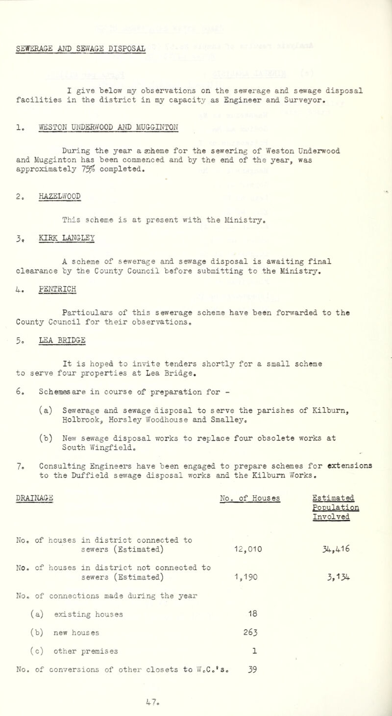 SEWERAGE AND SEWAGE DISPOSAL I give below my observations on the sewerage and sewage disposal facilities in the district in my capacity as Engineer and Surveyor. 1. WESTON UNDERWOOD AND MUGGINTON During the year a scheme for the sewering of Weston Underwood and Mugginton has been commenced and by the end of the year, was approximately completed. 2 o HAZELWOOD This scheme is at present with the Ministry. 3* KIRK LANGLEY A scheme of sewerage and sewage disposal is awaiting final clearance by the County Council before submitting to the Ministry. 4. P3NTRICH Particulars of this sewerage scheme have been forwarded to the County Council for their observations0 5. LEA BRIDGE It is hoped to invite tenders shortly for a small scheme to serve four properties at Lea Bridge. 6. Schemes are in course of preparation for - (a) Sewerage and sewage disposal to serve the parishes of Kilburn, Holbrook, Horsley Woodhouse and Smalley* (b) New sewage disposal works to replace four obsolete works at South Wingfield* 7o Consulting Engineers have been engaged to prepare schemes for extensions to the Duffield sewage disposal works and the Kilburn Works. DRAINAGE No. of Houses Estimated Population Involved No. of houses in district connected to sewers (Estimated) 12,010 No. of houses in district not connected to sewers (Estimated) 1,190 No* of connections made during the year (a) existing houses 18 (b) new houses 263 (c) other premises 1 No. of conversions of other closets to W.Cc's* 34,416 3,134 39