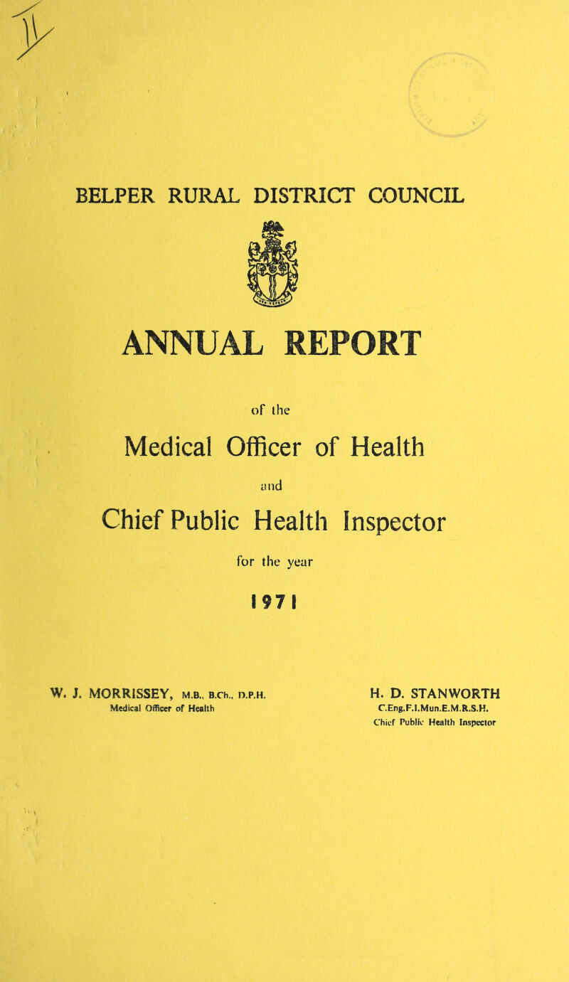 BELPER RURAL DISTRICT COUNCIL ANNUAL REPORT of the Medical Officer of Health and Chief Public Health Inspector for the year 1971 W. J. MORRISSEY, m.b., b.ch.. d.p.h. Medical Officer of Health H. D. STANWORTH C.Eng.F.I.Mun.E.M.R.S.H. Chief Public Health Inspector