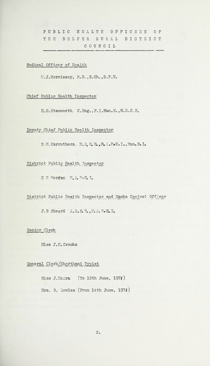 PUBLIC HEALTH OFFICERS OF THE BELPER RURAL DISTRICT COUNCIL Medical Officer ofHealth ¥.J.Morrissey, M.B.,B.Ch.,D.P.H. Chief Public Health Inspector H.D.Stanworth, C.Eng., F.I.Mun.E.,M.R.S.H. Deputy Chief Public Health Inspector S, M. Car rut hersM.R. S»H.,M*A.P*H.I,,Mun*B. 1% District Public Healthy Inspector E. H. Morgan M. A. R.H. I. District Public Health Inspector and Smoke Control.Officer J„B Sheard A. R. S. H., M. A.. P-I-RI. Senior Clerk \ Miss J.M.Crooks General Clerk/shorthand Typist Miss J.McAra (To 12th June, 197/) Mrs. B. Rowles (From 14th June, 197/) 2