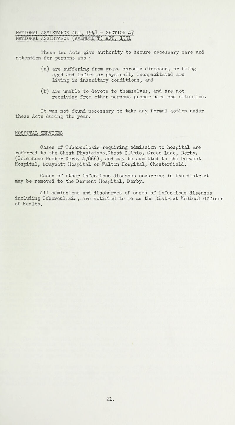 NATIONAL NATIONAL ASSISTANCE ACT. - SECTION 47 These two Acts give authority to secure necessary care and attention for persons who : (a) are suffering from grave chronic diseases, or being aged and infirm or physically incapacitated are living in insanitary conditions, and 00 are unable to devote to themselves, and are not receiving from other persons proper care and attention. It was not found necessary to take any formal action under these Acts during the year. HOSPITAL SERVICES Cases of Tuberculosis requiring admission to hospital are referred to the Chest Physicians,Chest Clinic, G-reen Lane, Derby. (Telephone Number Derby 47866), and may be admitted to the Derwent Hospital, Draycott Hospital or Walton Hospital, Chesterfield. Cases of other infectious diseases occurring in the district may be removed to the Derwent Hospital, Derby. All admissions and discharges of cases of infectious diseases including Tuberculosis,.are notified to me as the District Medical Officer of Health.