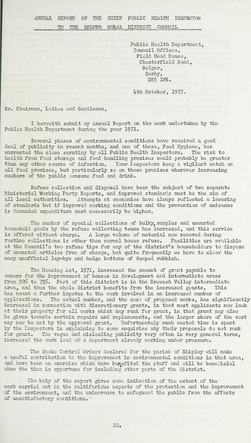 ANNUAL REPORT OF THE CHIEF PUBLIC HEALTH INSPECTOR TO THE BELPER RURAL DISTRICT COUNCIL Public Health Department, Council Offices, Field Head House, Chesterfield Road, Belper, Derby. DE5 1FE. 4th October, 1972. Mr. Chairman, Ladies and Gentlemen, I herewith submit my Annual Report on the work undertaken by the Public Health Department during the year 1971* Several phases of environmental conditions have received a good deal of publicity in recent months, and one of these. Food Hygiene, has warranted the close scrutiny by all Public Health Inspectors. The risk to health from food storage and food handling premises could probably be greater than any other source of infection. Your Inspectors keep a vigilant watch on all food premises, but particularly so on those premises wherever increasing numbers of the public consume food and drink. Refuse collection and disposal have been tho subject of two separate Ministerial Isbrking Party Reports, and improved standards must be the aim of all local authorities;. Attempts at economies have always reflected a lowering of standards but if improved working conditions and the prevention of nuisance is demanded expenditure must necessarily be higher. The number of special collections of bulky, surplus and unwanted household goods by the refuse collecting teams has increased, and this service is offered without charge. A large volume of material now removed during routine collections is other than normal house refuse. Facilities are available at the Council's two refuse tips for any of the district's householders to dispose of unwanted articles free of charge, but quite frequently we have to clear the many unofficial lay-bys and hedge bottoms of dumped rubbish. The Housing Act, 1971? increased the amount of grant payable to owners for the improvement of houses in development and intermediate areas from 50% to 75%- Part of this district is in the Erewash Valley intermediate area, and thus the whole district benefits from the increased grants. This has meant a further impetus to the work involved in an increased number of applications. The actual number, and the cost of proposed works, has significantly increased in connection with discretionary grants, in that most applicants now look at their property for all works which moy rank for grant, in that grant may also be given towards certain repairs and replacements, and the larger share of the cost may now be met by the approved grant. Unfortunately much wasted time is spent by the Inspectors in explaining to some enquiries why their proposals do not rank for grant. The vague and misleading publicity very often in very general terms, increased the work load of a department already working under pressure. The Smoke Control Orders declared for the parish of Shipley will make a useful contribution to the improvement in environmental conditions in that area, and have been an exercise which have benefited the staff and will be beneficial when the time is opportune for including other parts of the district. The body of the report gives some indication of the extent of the work carried out in the multifarious aspects of the protection and the improvement of the environment, and the endeavours to safeguard the public from the effects of unsatisfactory conditions.. *