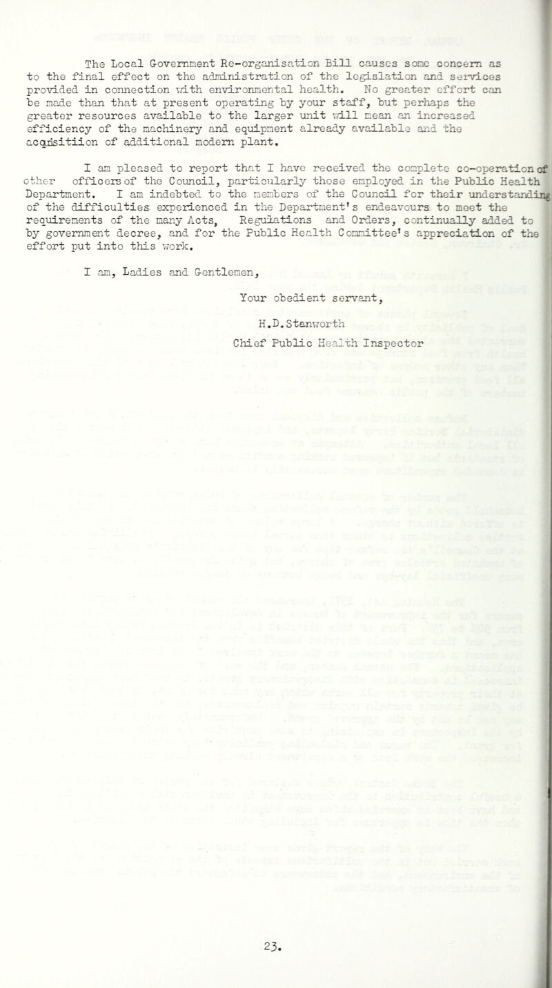 The Local G-ovemment Re-organisation Bill causes sone concern as to the final effect on the administration of the legislation and services provided in connection with environmental health. No greater effort can be made than that at present operating by your staff, but perhaps the greater resources available to the larger unit will mean an increased efficiency of the machinery and equipment already available and the acqdsitiion of additional modem plant. I am pleased to report that I have received the complete co-operation of other officers of the Council, particularly those employed in the Public Health Department. I am indebted to the members of the Council for their understanding of the difficulties experienced in the Department’s endeavours to meet the requirements of the many Acts, Regulations and Orders, continually added to by government decree, and for the Public Health Committee’s appreciation of the effort put into this work. I am. Ladies and G-entlemen, Your obedient servant, H.D.Stanworth Chief Public Health Inspector