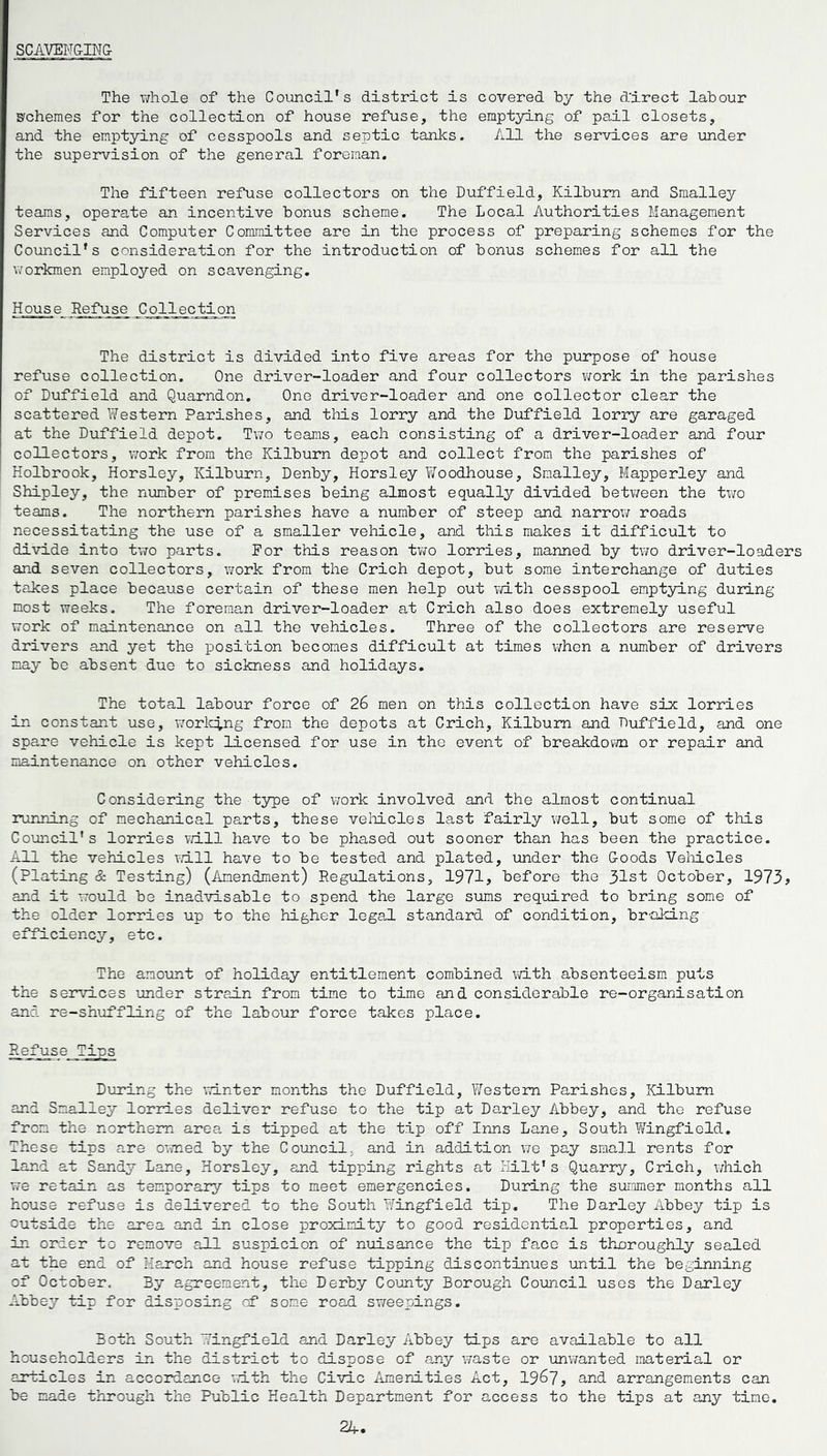 SCAVENGING The whole of the Council's district is covered by the d'irect labour schemes for the collection of house refuse, the emptying of pail closets, and the emptying of cesspools and septic tanks. All the services are under the supervision of the general foreman. The fifteen refuse collectors on the Duffield, Kilbum and Smalley teams, operate an incentive bonus scheme. The Local Authorities Management Services and Computer Committee are in the process of preparing schemes for the Council's consideration for the introduction of bonus schemes for all the workmen employed on scavenging. House Refuse Collection The district is divided into five areas for the purpose of house refuse collection. One driver-loader and four collectors work in the parishes of Duffield and Quarndon. One driver-loader and one collector clear the scattered Western Parishes, and this lorry and the Duffield lorry are garaged at the Duffield depot. Two teams, each consisting of a driver-loader and four collectors, work from the Kilbum depot and collect from the parishes of Holbrook, Horsley, Kilbum, Denby, Horsley Woodhouse, Smalley, Mapperley and Shipley, the number of premises being almost equally divided between the two teams. The northern parishes have a number of steep and narrow roads necessitating the use of a smaller vehicle, and this makes it difficult to divide into two parts. For this reason two lorries, manned by two driver-loaders and seven collectors, work from the Crich depot, but some interchange of duties takes place because certain of these men help out with cesspool emptying during most weeks. The foreman driver-loader at Crich also does extremely useful work of maintenance on all the vehicles. Three of the collectors are reserve drivers and yet the position becomes difficult at times when a number of drivers nay be absent due to sickness and holidays. The total labour force of 26 men on this collection have six lorries in constant use, working from the depots at Crich, Kilbum and Duffield, and one spare vehicle is kept licensed for use in the event of breakdown or repair and maintenance on other vehicles. Considering the type of work involved and the almost continual running of mechanical parts, these vehicles last fairly well, but some of this Council's lorries will have to be phased out sooner than has been the practice. All the vehicles will have to be tested and plated, under the Goods Vehicles (Plating & Testing) (Amendment) Regulations, 1971, before the 31st October, 1973? and it would be inadvisable to spend the large sums required to bring some of the older lorries up to the higher legal standard of condition, braking efficiency, etc. The amount of holiday entitlement combined with absenteeism puts the services under strain from time to time and considerable re-organisation and re-shuffling of the labour force takes place. Refuse Tips During the winter months the Duffield, Western Parishes, Kilbum and Smalley lorries deliver refuse to the tip at Darley Abbey, and the refuse from the northern area is tipped at the tip off Inns Lane, South Yvringficld. These tips are owned by the Council, and in addition we pay small rents for land at Sandy Lane, Horsley, and tipping rights at Hilt's Quarry, Crich, which we retain as temporary tips to meet emergencies. During the summer months all house refuse is delivered to the South Wingfield tip. The Darley Abbey tip is outside the area and in close proximity to good residential properties, and in order to remove all suspicion of nuisance the tip face is thoroughly sealed at the end of March and house refuse tipping discontinues until the beginning of October, By agreement, the Derby County Borough Council uses the Darley Abbey tip for disposing of some road sweepings. Both South Wingfield and Darley Abbey tips are available to all householders in the district to dispose of any waste or unwanted material or articles in accordance with the Civic Amenities Act, 1967, and arrangements can be made through the Public Health Department for access to the tips at any time.