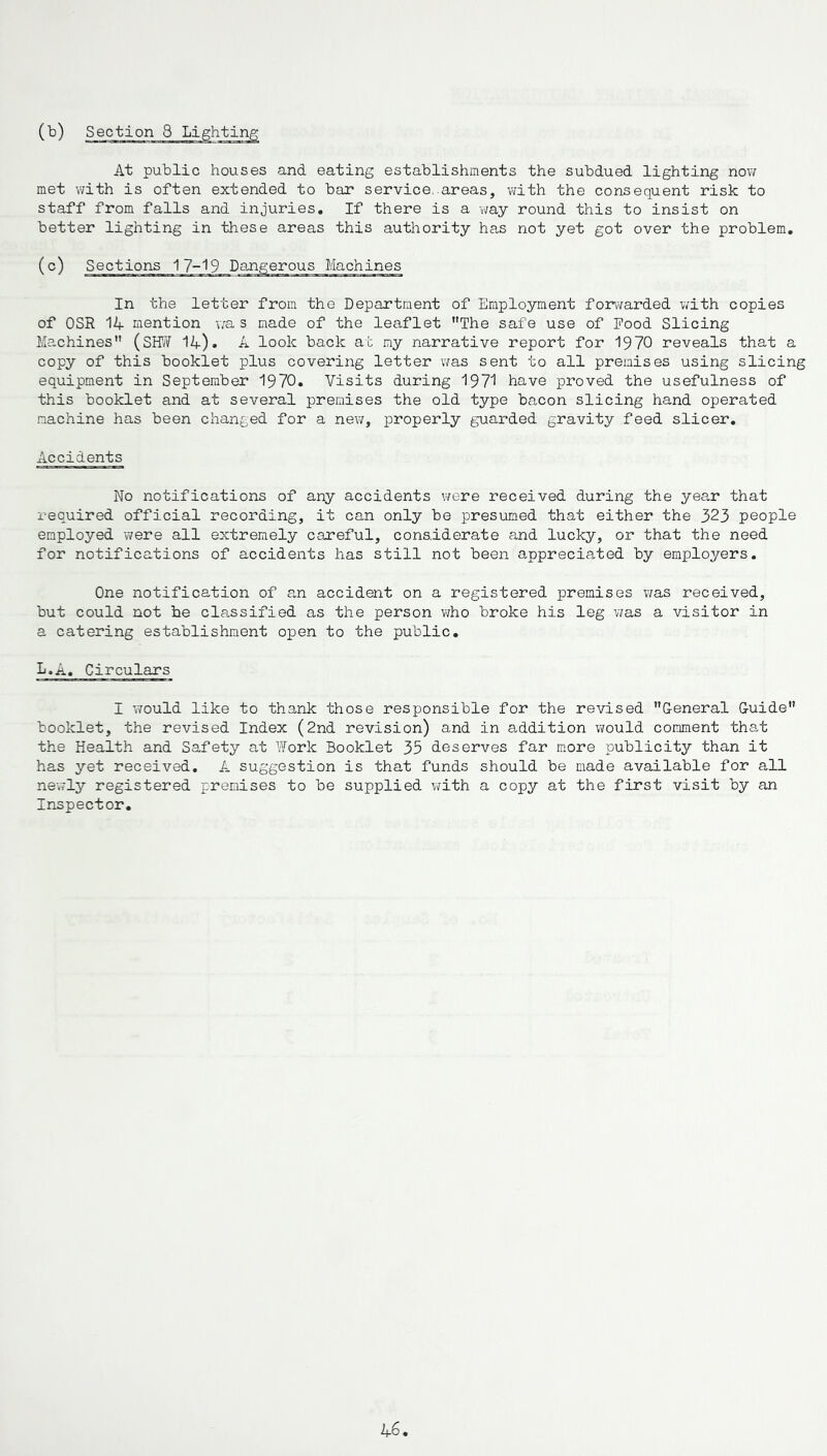 At public houses and eating establishments the subdued lighting now met with is often extended to bar service, areas, with the consequent risk to staff from falls and injuries. If there is a way round this to insist on better lighting in these areas this authority has not yet got over the problem. In the letter from the Department of Employment forwarded with copies of OSR 14 mention wa s made of the leaflet The safe use of Pood Slicing Machines (SHW 14). A look back at my narrative report for 1970 reveals that a copy of this booklet plus covering letter was sent to all premises using slicing equipment in September 1970. Visits during 1971 have proved the usefulness of this booklet and at several premises the old type bacon slicing hand operated machine has been changed for a new, properly guarded gravity feed slicer. Accidents No notifications of any accidents were received during the year that required official recording, it can only be presumed that either the 323 people employed were all extremely careful, considerate and lucky, or that the need for notifications of accidents has still not been appreciated by employers. One notification of an accident on a registered premises was received, but could not he classified as the person who broke his leg was a visitor in a catering establishment open to the public. L.A. Circulars I would like to thank those responsible for the revised General Guide booklet, the revised Index (2nd revision) and in addition would comment that the Health and Safety at Work Booklet 35 deserves far more publicity than it has yet received. A suggestion is that funds should be made available for all newly registered premises to be supplied with a copy at the first visit by an Inspector.