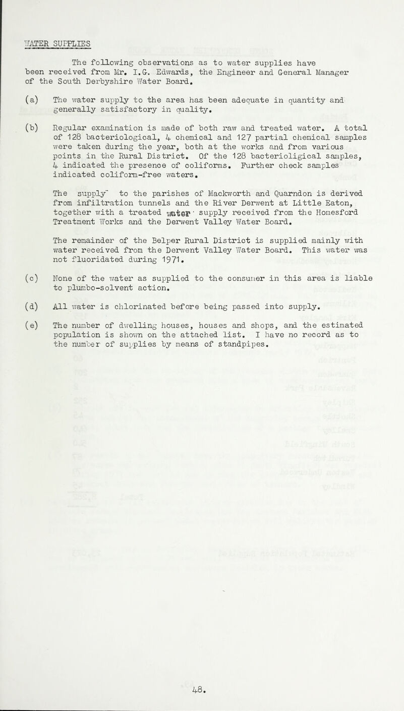 WATER SUPPLIES The following ohservations as to water supplies have been received from Mr. I.G-. Edwards, the Engineer and General Manager of the South Derbyshire Water Board. (a) The water supply to the area has been adequate in quantity and generally satisfactory in quality. (b) Regular examination is made of both raw and treated water. A total of 128 bacteriological, A chemical and 127 partial chemical samples were taken during the year, both at the works and from various points in the Rural District. Of the 128 bacterioligical samples, 4 indicated the presence of coliforms. Further check samples indicated coliform-free waters. The supply to the parishes of Mackworth and Quarndon is derived from infiltration tunnels and the River Derwent at Little Eaton, together with a treated ' supply received from the Homesford Treatment Works and the Derwent Valley Water Board. The remainder of the Belper Rural District is supplied mainly with water received from the Derwent Valley Water Board. This water was not fluoridated during 1971. (c) None of the water as supplied to the consumer in this area is liable to plumbo-solvent action. (d) All water is chlorinated before being passed into supply. (e) The number of dwelling houses, houses and shops, and the estimated population is shown on the attached list. I have no record as to the number of supplies by means of standpipes.