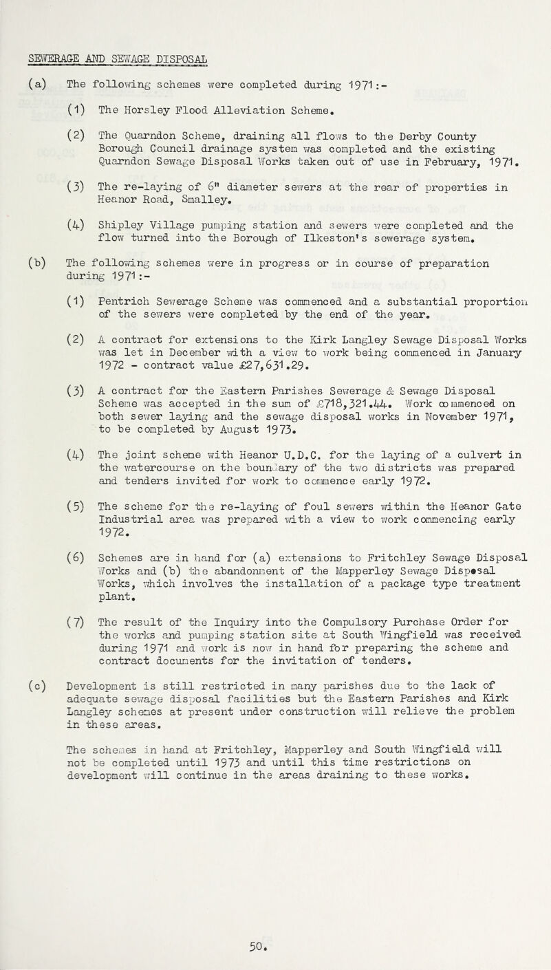 SEWERAGE AND SEWAGE DISPOSAL (a) The following schemes were completed during 1971:- (1) The Horsley Flood Alleviation Scheme. (2) The Quarndon Scheme, draining all flows to the Derby County Borough Council drainage system was completed and the existing Quarndon Sewage Disposal Works taken out of use in February, 1971. (3) The re-laying of 6” diameter sewers at the rear of properties in Heanor Road, Smalley. (4) Shipley Village pumping station and sewers were completed and the flow turned into the Borough of Ilkeston's sewerage system. (b) The following schemes were in progress or in course of preparation during 1971 (1) Pentrich Sewerage Scheme was commenced and a substantial proportion of the sewers were completed by the end of the year. (2) A contract for extensions to the Kirk Langley Sewage Disposal Works was let in December with a view to work being commenced in January 1972 - contract value £27,631.29. (3) A contract for the Eastern Parishes Sewerage & Sewage Disposal Scheme was accepted in the sum of £718,321.44. Work commenced on both sewer laying and the sewage disposal works in November 1971> to be completed by August 1973. (4) The joint scheme with Heanor U.D.C. for the laying of a culvert in the watercourse on the boundary of the two districts was prepared and tenders invited for work to commence early 19 72. (5) The scheme for the re-laying of foul sewers within the Heanor Gate Industrial area was prepared with a view to work commencing early 1972. (6) Schemes are in hand for (a) extensions to Fritchley Sewage Disposal Works and (b) the abandonment of the Mapperley Sewage Disposal Works, which involves the installation of a package type treatment plant. (7) The result of the Inquiry into the Compulsory Purchase Order for the works and punping station site at South Wingfield was received during 1971 and work is now in hand for preparing the scheme and contract documents for the invitation of tenders. (c) Development is still restricted in many parishes due to the lack of adequate sewage disposal facilities but the Eastern Parishes and Kirk Langley schemes at present under construction will relieve the problem in these areas. The schemes in hand at Fritchley, Mapperley and South Wingfield will not be completed until 1973 and until this time restrictions on development will continue in the areas draining to these works.
