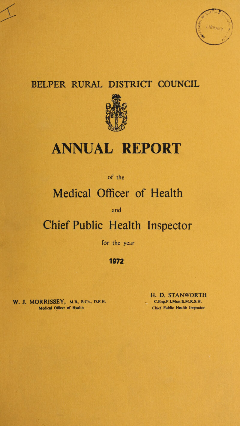 BELPER RURAL DISTRICT COUNCIL ANNUAL REPORT of the Medical Officer of Health and Chief Public Health Inspector for the year 1972 W. J. MORRISSEY, m.b„ B.ch., o.p.h. Medical Officer of Health H. D. STANWORTH C.Eng.F.!.Mun.E.M.R.S.H. Chief Public Health Inspector